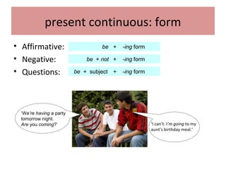 present continuous: form
• Affirmative:
• Negative:
• Questions:
be + -ing form
be + not + -ing form
be + subject + -ing form
‘We’re having a party
tomorrow night.
Are you coming?’ ‘I can’t. I’m going to my
aunt’s birthday meal.’
 