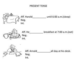 PRESENT TENSE
Aff. Harold__________ until 6:00 a.m.(sleep)
Neg.
Int.
Aff. He__________ breakfast at 7:00 a.m.(eat)
Neg.
Int.
Aff. Arnold__________all day at his desk.
Neg.
Int.
 