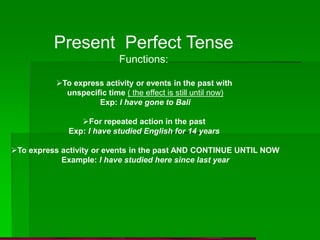 Present Perfect Tense
Functions:
To express activity or events in the past with
unspecific time ( the effect is still until now)
Exp: I have gone to Bali
For repeated action in the past
Exp: I have studied English for 14 years
To express activity or events in the past AND CONTINUE UNTIL NOW
Example: I have studied here since last year
 