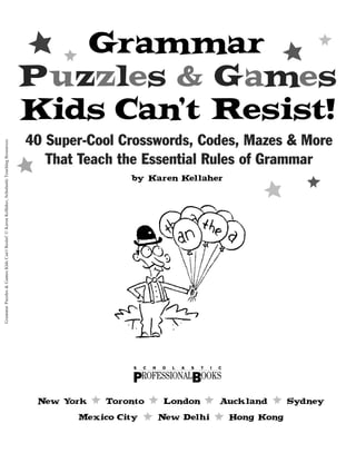 by Karen K
ellaher
N
ew Y
ork * Toronto * London * A
uckland * Sy
dney
Mexico City * N
ew Delhi * Hong Kong
S C H O L A S T I C
B
PROFESSIONAL OOKS
Grammar
Puzzles & Games
Kids Can’t Resist!
40 Super-Cool Crosswords, Codes, Mazes & More
That Teach the Essential Rules of Grammar
Grammar
Puzzles
&
Games
Kids
Can't
Resist!
©
Karen
Kellaher,
Scholastic
Teaching
Resources
 