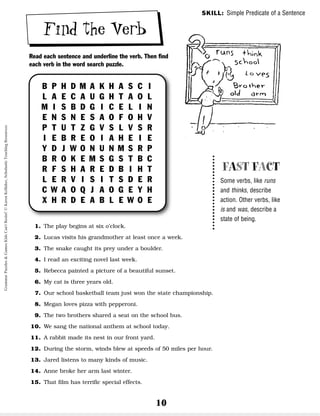 10
Find the Verb
Read each sentence and underline the verb. Then find
each verb in the word search puzzle.
SKILL: Simple Predicate of a Sentence
FAST FACT
Some verbs, like runs
and thinks, describe
action. Other verbs, like
is and was, describe a
state of being.
B P H D M A K H A S C I
L A E C A U G H T A O L
M I S B D G I C E L I N
E N S N E S A O F O H V
P T U T Z G V S L V S R
I E B R E O I A H E I E
Y D J W O N U N M S R P
B R O K E M S G S T B C
R F S H A R E D B I H T
L E R V I S I T S D E R
C W A O Q J A O G E Y H
X H R D E A B L E W O E
1. The play begins at six o’clock.
2. Lucas visits his grandmother at least once a week.
3. The snake caught its prey under a boulder.
4. I read an exciting novel last week.
5. Rebecca painted a picture of a beautiful sunset.
6. My cat is three years old.
7. Our school basketball team just won the state championship.
8. Megan loves pizza with pepperoni.
9. The two brothers shared a seat on the school bus.
10. We sang the national anthem at school today.
11. A rabbit made its nest in our front yard.
12. During the storm, winds blew at speeds of 50 miles per hour.
13. Jared listens to many kinds of music.
14. Anne broke her arm last winter.
15. That film has terrific special effects.
Grammar
Puzzles
&
Games
Kids
Can't
Resist!
©
Karen
Kellaher,
Scholastic
Teaching
Resources
 