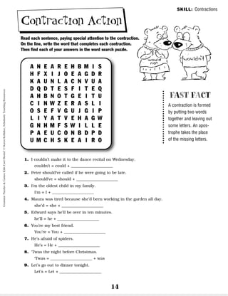 14
Contraction Action
SKILL: Contractions
FAST FACT
A contraction is formed
by putting two words
together and leaving out
some letters. An apos-
trophe takes the place
of the missing letters.
Read each sentence, paying special attention to the contraction.
On the line, write the word that completes each contraction.
Then find each of your answers in the word search puzzle.
A N E A R E H B M I S
H F X I J O E A G D R
K A U N L A C N V U A
D Q D T E S F I T E Q
A H B N O T G E I T U
C I N W Z E R A S L I
O S E F V G U J G I P
L I Y A T V E H A G W
G N H M F S W I L L E
P A E U C O N B D P D
U M C H S K E A I R O
1. I couldn’t make it to the dance recital on Wednesday.
couldn’t = could + _____________________
2. Peter should’ve called if he were going to be late.
should’ve = should + _____________________
3. I’m the oldest child in my family.
I’m = I + _____________________
4. Maura was tired because she’d been working in the garden all day.
she’d = she + _____________________
5. Edward says he’ll be over in ten minutes.
he’ll = he + _____________________
6. You’re my best friend.
You’re = You + _____________________
7. He’s afraid of spiders.
He’s = He + _____________________
8. ‘Twas the night before Christmas.
‘Twas = _____________________ + was
9. Let’s go out to dinner tonight.
Let’s = Let + _____________________
Grammar
Puzzles
&
Games
Kids
Can't
Resist!
©
Karen
Kellaher,
Scholastic
Teaching
Resources
 