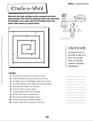 19
Create-a-Word
Read each clue below and figure out the compound word that is
being described. Then write the compound words in the snail puzzle.
The last letter of one answer will be the first letter of the next
answer. Some answers go around corners.
SKILL: Compound Words
FAST FACT
A compound word is a
word that is made up of
two or more smaller
words. For example:
notebook, newspaper,
thunderstorm.
CLUES
1. A mark your foot leaves in snow or mud. ________________________
2. These fall from your eyes when you are sad. ________________________
3. At night we have moonlight; in the day we have ________________________
4. A natural disaster that makes the ground shake. ________________________
5. The skin that closes over your eye. ________________________
6. You turn this to open a door. ________________________
7. A sport played with a bat and ball. ________________________
8. All the years that a person lives. ________________________
9. The hard covering around an egg. ________________________
10. A house that warns ships of danger. ________________________
11. A piece of jewelry you wear on your ear. ________________________
1 2
3
4
5 6
7
8
9
11
10
Grammar
Puzzles
&
Games
Kids
Can't
Resist!
©
Karen
Kellaher,
Scholastic
Teaching
Resources
 
