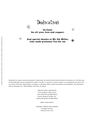 Scholastic Inc. grants teachers permission to photocopy the activity sheets from this book for classroom use. No other part
of this publication may be reproduced in whole or in part, or stored in a retrieval system, or transmitted in any form or by
any means, electronic, photocopying, recording, or otherwise without written permission of the publisher. For permission,
write to Scholastic Inc., 555 Broadway, New York, NY 10012.
Edited by Sylvia Charlesworth
Cover design by Jaime Lucero
Cover illustration by Mike Moran
Interior design by Grafica, Inc.
Interior illustration by Mike Moran
ISBN: 0-439-07756-7
Copyright © 2000 by Karen Kellaher.
All rights reserved.
Printed in the U.S.A.
Dedication
To Colin
for all your lo
v
e and support
And special thanks to Mr. Ed Miller,
who made grammar fun for me
Grammar
Puzzles
&
Games
Kids
Can't
Resist!
©
Karen
Kellaher,
Scholastic
Teaching
Resources
 