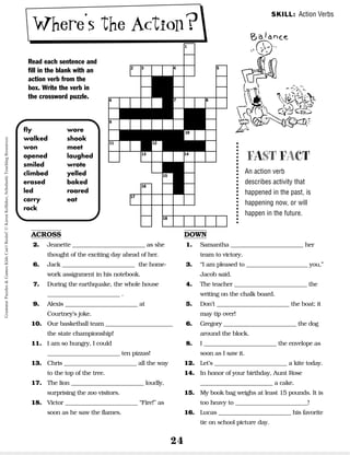 24
Where’s the Action?
Read each sentence and
fill in the blank with an
action verb from the
box. Write the verb in
the crossword puzzle.
SKILL: Action Verbs
FAST FACT
An action verb
describes activity that
happened in the past, is
happening now, or will
happen in the future.
ACROSS
2. Jeanette __________________________ as she
thought of the exciting day ahead of her.
6. Jack __________________________ the home-
work assignment in his notebook.
7. During the earthquake, the whole house
__________________________ .
9. Alexis __________________________ at
Courtney’s joke.
10. Our basketball team ________________________
the state championship!
11. I am so hungry, I could
__________________________ ten pizzas!
13. Chris __________________________ all the way
to the top of the tree.
17. The lion __________________________ loudly,
surprising the zoo visitors.
18. Victor __________________________ “Fire!” as
soon as he saw the flames.
DOWN
1. Samantha __________________________ her
team to victory.
3. “I am pleased to ______________________ you,”
Jacob said.
4. The teacher __________________________ the
writing on the chalk board.
5. Don’t __________________________ the boat; it
may tip over!
6. Gregory __________________________ the dog
around the block.
8. I __________________________ the envelope as
soon as I saw it.
12. Let’s __________________________ a kite today.
14. In honor of your birthday, Aunt Rose
__________________________ a cake.
15. My book bag weighs at least 15 pounds. It is
too heavy to __________________________!
16. Lucas __________________________ his favorite
tie on school picture day.
fly
walked
won
opened
smiled
climbed
erased
led
carry
rock
wore
shook
meet
laughed
wrote
yelled
baked
roared
eat
1
2
6
9
11 12
10
13 14
15
18
16
17
7 8
3 4 5
Grammar
Puzzles
&
Games
Kids
Can't
Resist!
©
Karen
Kellaher,
Scholastic
Teaching
Resources
 