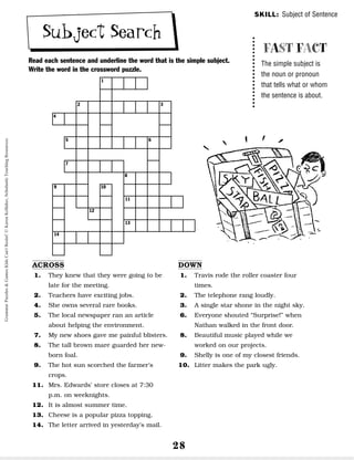 28
Subject Search
Read each sentence and underline the word that is the simple subject.
Write the word in the crossword puzzle.
SKILL: Subject of Sentence
FAST FACT
The simple subject is
the noun or pronoun
that tells what or whom
the sentence is about.
ACROSS
1. They knew that they were going to be
late for the meeting.
2. Teachers have exciting jobs.
4. She owns several rare books.
5. The local newspaper ran an article
about helping the environment.
7. My new shoes gave me painful blisters.
8. The tall brown mare guarded her new-
born foal.
9. The hot sun scorched the farmer’s
crops.
11. Mrs. Edwards’ store closes at 7:30
p.m. on weeknights.
12. It is almost summer time.
13. Cheese is a popular pizza topping.
14. The letter arrived in yesterday’s mail.
DOWN
1. Travis rode the roller coaster four
times.
2. The telephone rang loudly.
3. A single star shone in the night sky.
6. Everyone shouted “Surprise!” when
Nathan walked in the front door.
8. Beautiful music played while we
worked on our projects.
9. Shelly is one of my closest friends.
10. Litter makes the park ugly.
1
2
4
5
7
8
9
14
10
11
12
13
6
3
Grammar
Puzzles
&
Games
Kids
Can't
Resist!
©
Karen
Kellaher,
Scholastic
Teaching
Resources
 