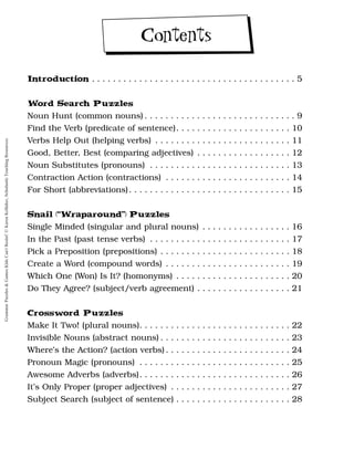 Introduction . . . . . . . . . . . . . . . . . . . . . . . . . . . . . . . . . . . . . . . 5
Word Search Puzzles
Noun Hunt (common nouns) . . . . . . . . . . . . . . . . . . . . . . . . . . . . . 9
Find the Verb (predicate of sentence). . . . . . . . . . . . . . . . . . . . . . 10
Verbs Help Out (helping verbs) . . . . . . . . . . . . . . . . . . . . . . . . . . 11
Good, Better, Best (comparing adjectives) . . . . . . . . . . . . . . . . . . 12
Noun Substitutes (pronouns) . . . . . . . . . . . . . . . . . . . . . . . . . . . 13
Contraction Action (contractions) . . . . . . . . . . . . . . . . . . . . . . . . 14
For Short (abbreviations). . . . . . . . . . . . . . . . . . . . . . . . . . . . . . . 15
Snail (“Wraparound”) Puzzles
Single Minded (singular and plural nouns) . . . . . . . . . . . . . . . . . 16
In the Past (past tense verbs) . . . . . . . . . . . . . . . . . . . . . . . . . . . 17
Pick a Preposition (prepositions) . . . . . . . . . . . . . . . . . . . . . . . . . 18
Create a Word (compound words) . . . . . . . . . . . . . . . . . . . . . . . . 19
Which One (Won) Is It? (homonyms) . . . . . . . . . . . . . . . . . . . . . . 20
Do They Agree? (subject/verb agreement) . . . . . . . . . . . . . . . . . . 21
Crossword Puzzles
Make It Two! (plural nouns). . . . . . . . . . . . . . . . . . . . . . . . . . . . . 22
Invisible Nouns (abstract nouns) . . . . . . . . . . . . . . . . . . . . . . . . . 23
Where’s the Action? (action verbs) . . . . . . . . . . . . . . . . . . . . . . . . 24
Pronoun Magic (pronouns) . . . . . . . . . . . . . . . . . . . . . . . . . . . . . 25
Awesome Adverbs (adverbs). . . . . . . . . . . . . . . . . . . . . . . . . . . . . 26
It’s Only Proper (proper adjectives) . . . . . . . . . . . . . . . . . . . . . . . 27
Subject Search (subject of sentence) . . . . . . . . . . . . . . . . . . . . . . 28
Contents
Grammar
Puzzles
&
Games
Kids
Can't
Resist!
©
Karen
Kellaher,
Scholastic
Teaching
Resources
 