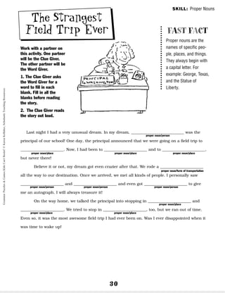 30
The Strangest
Field Trip Ever
Work with a partner on
this activity. One partner
will be the Clue Giver.
The other partner will be
the Word Giver.
1. The Clue Giver asks
the Word Giver for a
word to fill in each
blank. Fill in all the
blanks before reading
the story.
2. The Clue Giver reads
the story out loud.
Last night I had a very unusual dream. In my dream, ___________________________ was the
principal of our school! One day, the principal announced that we were going on a field trip to
______________________. Now, I had been to ______________________ and to ______________________,
but never there!
Believe it or not, my dream got even crazier after that. We rode a ______________________
all the way to our destination. Once we arrived, we met all kinds of people. I personally saw
______________________ and ______________________ and even got ______________________ to give
me an autograph. I will always treasure it!
On the way home, we talked the principal into stopping in ______________________ and
______________________. We tried to stop in ______________________, too, but we ran out of time.
Even so, it was the most awesome field trip I had ever been on. Was I ever disappointed when it
was time to wake up!
FAST FACT
Proper nouns are the
names of specific peo-
ple, places, and things.
They always begin with
a capital letter. For
example: George, Texas,
and the Statue of
Liberty.
proper noun/person
proper noun/person proper noun/person proper noun/person
proper noun/place proper noun/place proper noun/place
proper noun/place proper noun/place
proper noun/place
proper noun/form of transportation
SKILL: Proper Nouns
Grammar
Puzzles
&
Games
Kids
Can't
Resist!
©
Karen
Kellaher,
Scholastic
Teaching
Resources
 