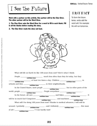 32
I See the Future
Work with a partner on this activity. One partner will be the Clue Giver.
The other partner will be the Word Giver.
1. The Clue Giver asks the Word Giver for a word to fill in each blank. Fill
in all the blanks before reading the story.
2. The Clue Giver reads the story out loud.
What will life on Earth be like 100 years from now? Here’s what I think:
People __________________________ much less often than they do today, but they
__________________________ at least ten times a day. Children __________________________ in
schools and they __________________________ in their neighborhoods.
In the United States, most people __________________________ , but in other parts of the
world, people __________________________ . People everywhere __________________________ .
In the future, all cars __________________________ and bikes __________________________ . It
will be so much fun! Computers _______________________ , and machines _____________________ .
What will I be doing 100 years from now? Thanks to medical advances, I will still be
around. I probably _______________________ , and I definitely ________________________ . But most
of all I _______________________ ! I can hardly wait!
verb/future tense
verb/future tense
verb/future tense
verb/future tense
verb/future tense
verb/future tense verb/future tense
verb/future tense verb/future tense
verb/future tense
verb/future tense
verb/future tense verb/future tense
verb/future tense
FAST FACT
To form the future
tense, verbs add the
word will. For example:
He will run tomorrow.
SKILL: Verbs/Future Tense
Grammar
Puzzles
&
Games
Kids
Can't
Resist!
©
Karen
Kellaher,
Scholastic
Teaching
Resources
 