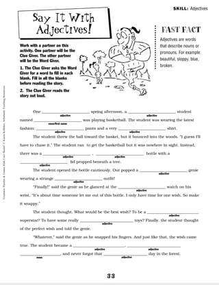 33
Say It With
Adjectives!
Work with a partner on this
activity. One partner will be the
Clue Giver. The other partner
will be the Word Giver.
1. The Clue Giver asks the Word
Giver for a word to fill in each
blank. Fill in all the blanks
before reading the story.
2. The Clue Giver reads the
story out loud.
FAST FACT
Adjectives are words
that describe nouns or
pronouns. For example:
beautiful, sloppy, blue,
broken.
One _________________________ spring afternoon, a _________________________ student
named _________________________ was playing basketball. The student was wearing the latest
fashion: _________________________ pants and a very _________________________ shirt.
The student threw the ball toward the basket, but it bounced into the woods. “I guess I’ll
have to chase it.” The student ran to get the basketball but it was nowhere in sight. Instead,
there was a _________________________ , _________________________ bottle with a
_________________________ lid propped beneath a tree.
The student opened the bottle cautiously. Out popped a _________________________ genie
wearing a strange _________________________ outfit!
“Finally!” said the genie as he glanced at the _________________________ watch on his
wrist. “It’s about time someone let me out of this bottle. I only have time for one wish. So make
it snappy.”
The student thought. What would be the best wish? To be a ___________________________
superstar? To have some really ____________________________ toys? Finally, the student thought
of the perfect wish and told the genie.
“Whatever,” said the genie as he snapped his fingers. And just like that, the wish came
true. The student became a ___________________________, ____________________________
_____________________, and never forgot that _______________________ day in the forest.
adjective
noun/first name
adjective
adjective
adjective
adjective adjective
adjective
adjective
adjective
adjective
adjective
adjective
adjective adjective
adjective
noun
SKILL: Adjectives
Grammar
Puzzles
&
Games
Kids
Can't
Resist!
©
Karen
Kellaher,
Scholastic
Teaching
Resources
 