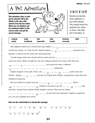 35
A Pet Adventure
This adventure story is miss-
ing its adverbs! Fill in the
blanks in the story with
adverbs from the box below.
When you are finished, put
the numbered letters in the
correct order and get the
secret message.
My neighbors asked me to watch their dog, Sophie. I __ __ __ __ __ __ __ __ __ __ __
needed the money, so I took the job. Sophie barked __ __ __ __ __ __ and gave me a
big kiss. I took her by the leash and waved good-bye.
Trouble began when she chewed off her leash and ran __ __ __ __ __ __
down the street. When I caught her, she was licking someone’s ice cream cone! Then she
__ __ __ __ __ __ __ __ __ __ ran across the street. I followed
__ __ __ __ __ __ __ __ __ __ __ __ behind her.
Sophie stopped at the park. There, she __ __ __ __ __ __ __ made some new
friends, leaped __ __ __ __ into the air to grab their Frisbee, and greeted a man who was
feeding the squirrels.
We were invited to a picnic and ate __ __ __ __ __ __ __ __. Then I
__ __ __ __ __ __ __ __ realized it was time to go. We __ __ __ __ __ said
good-bye, and got home minutes before Sophie’s owners. They saw her sitting
__ __ __ __ __ __ __ __ __ __ by the door and exclaimed. “Sophie’s so good for
you. Are you available next week?”
Now use the circled letters to decode the message:
__ __ __ __ __ __ __ __ __ __ __ __ __
5 1 6 7 9 12 13 2 3 8 4 4 11
__ __ __ __ __ __ __!
3 4 7 1 9 12 10
FAST FACT
Adverbs can describe
verbs, adjectives, or
even other adverbs.
They usually answer the
questions how, when,
or where. They often
end in the letters -ly.
suddenly
quickly
loudly
breathlessly
high
desperately
sadly
hungrily
fearlessly
innocently
wildly
SKILL: Adverbs
1
2
3
5
6
8
7
9
10 11 12
13
4
Grammar
Puzzles
&
Games
Kids
Can't
Resist!
©
Karen
Kellaher,
Scholastic
Teaching
Resources
 