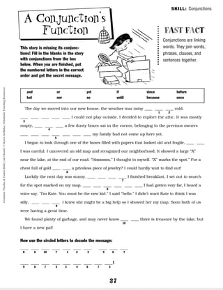 37
This story is missing its conjunc-
tions! Fill in the blanks in the story
with conjunctions from the box
below. When you are finished, put
the numbered letters in the correct
order and get the secret message.
FAST FACT
Conjunctions are linking
words. They join words,
phrases, clauses, and
sentences together.
The day we moved into our new house, the weather was rainy __ __ __ cold.
__ __ __ __ __ I could not play outside, I decided to explore the attic. It was mostly
empty, __ __ __ a few dusty boxes sat in the corner, belonging to the previous owners
__ __ __ __ __ __ __ my family had not come up here yet.
I began to look through one of the boxes filled with papers that looked old and fragile, __ __
I was careful. I uncovered an old map and recognized our neighborhood. It showed a large “X”
near the lake, at the end of our road. “Hmmmm,” I thought to myself. “X” marks the spot.” For a
chest full of gold __ __ a priceless piece of jewelry? I could hardly wait to find out!
Luckily the next day was sunny. __ __ __ __ I finished breakfast, I set out to search
for the spot marked on my map. __ __ __ __ __ __ I had gotten very far, I heard a
voice say, “I’m Kate. You must be the new kid.” I said “hello.” I didn’t want Kate to think I was
silly, __ __ __ I knew she might be a big help so I showed her my map. Soon both of us
were having a great time.
We found plenty of garbage, and may never know __ __ there is treasure by the lake, but
I have a new pal!
Now use the circled letters to decode the message:
__ __ __ __ __ __ __ __ __ __
8 6 10 7 1 2 3 5 6 7
__ __ __ __ __ __ __ __ __!
9 6 7 5 3 4 6 7 3
and
but
or
nor
yet
so
if
until
since
because
before
once
1 2
3
4
5
6
7
8
9
10
SKILL: Conjunctions
A Conjunction’s
Function
Grammar
Puzzles
&
Games
Kids
Can't
Resist!
©
Karen
Kellaher,
Scholastic
Teaching
Resources
 