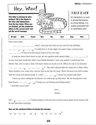 38
Hey, Wow!
This letter is missing its inter-
jections! Fill in the blanks in
the story with interjections
from the box below. When you
are finished, put the numbered
letters in the correct order and
get the secret message.
FAST FACT
An interjection is a word
or phrase that express-
es strong feelings. It is
usually punctuated with
an exclamation point.
Dear Aunt Linda,
__ __ __ __ __ there! I just got the train set you sent for my birthday.
__ __ __ __ __ __! I really love it. It has eight cars and a long, curving track.
__ __ __! It has to be the nicest train set I’ve ever seen.
It took me about three hours to put the set together (with mom’s help). __ __ __ __!
It sure was hard work! But when I was finally finished, I was very excited. I invited my best
friend, Tim, over to take a look. Tim loves trains as much as I do. When he saw it, he shouted,
“__ __ __ __ __ __ __ __!” Tim and I played with the trains for a while. Then
Tim’s brother, Lou, came over, and we had to put the set away. That’s because Lou tried to play
with the track and almost broke it. I said, “__ __ __! Please be careful with that!”
I hear my mom calling me for dinner, so I will wrap up this letter. We are having liver and
lima beans. __ __ __ __! I hope you are having something tastier!
I will talk to you soon!
Love,
Daniel
P.S.: __ __ __ __! I almost forgot to tell you that my first soccer game of the season will
be this Saturday morning!
Now use the numbered letters to decode the message:
__ __ __ __ __ __ __ __ __ __ __!
3 5 1 6 9 2 5 4 1 7 8
All right Hello Thanks Wow Hey Yuck Oops Phew
SKILL: Interjections
1 2 3
4 5
6
7 8
9
Grammar
Puzzles
&
Games
Kids
Can't
Resist!
©
Karen
Kellaher,
Scholastic
Teaching
Resources
 