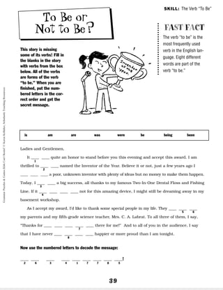 39
To Be or
Not to Be?
This story is missing
some of its verbs! Fill in
the blanks in the story
with verbs from the box
below. All of the verbs
are forms of the verb
“to be.” When you are
finished, put the num-
bered letters in the cor-
rect order and get the
secret message.
Ladies and Gentlemen,
It __ __ quite an honor to stand before you this evening and accept this award. I am
thrilled to __ __ named the Inventor of the Year. Believe it or not, just a few years ago I
__ __ __ a poor, unknown inventor with plenty of ideas but no money to make them happen.
Today, I __ __ a big success, all thanks to my famous Two-In-One Dental Floss and Fishing
Line. If it __ __ __ __ not for this amazing device, I might still be dreaming away in my
basement workshop.
As I accept my award, I’d like to thank some special people in my life. They __ __ __
my parents and my fifth-grade science teacher, Mrs. C. A. Labrat. To all three of them, I say,
“Thanks for __ __ __ __ __ there for me!” And to all of you in the audience, I say
that I have never __ __ __ __ happier or more proud than I am tonight.
Now use the numbered letters to decode the message:
__ __ __ __ __ __ __ __ __!
2 6 3 4 1 7 7 8 5
is am are was were be being been
FAST FACT
The verb “to be” is the
most frequently used
verb in the English lan-
guage. Eight different
words are part of the
verb “to be.”
SKILL: The Verb “To Be”
1
2
3
4
5 6
7
8
Grammar
Puzzles
&
Games
Kids
Can't
Resist!
©
Karen
Kellaher,
Scholastic
Teaching
Resources
 