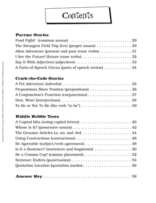 Partner Stories
Food Fight! (common nouns) . . . . . . . . . . . . . . . . . . . . . . . . . . . 29
The Strangest Field Trip Ever (proper nouns) . . . . . . . . . . . . . . . 30
Alien Adventure (present and past tense verbs) . . . . . . . . . . . . . . 31
I See the Future! (future tense verbs) . . . . . . . . . . . . . . . . . . . . . 32
Say It With Adjectives (adjectives) . . . . . . . . . . . . . . . . . . . . . . . . 33
A Parts-of-Speech Circus (parts of speech review) . . . . . . . . . . . . 34
Crack-the-Code Stories
A Pet Adventure (adverbs) . . . . . . . . . . . . . . . . . . . . . . . . . . . . . . 35
Prepositions Show Position (prepositions) . . . . . . . . . . . . . . . . . . 36
A Conjunction’s Function (conjunctions) . . . . . . . . . . . . . . . . . . . 37
Hew, Wow! (interjections). . . . . . . . . . . . . . . . . . . . . . . . . . . . . . . 38
To Be or Not To Be (the verb “to be”) . . . . . . . . . . . . . . . . . . . . . . 39
Riddle Bubble Tests
A Capital Idea (using capital letters) . . . . . . . . . . . . . . . . . . . . . . 40
Whose Is It? (possessive nouns). . . . . . . . . . . . . . . . . . . . . . . . . . 42
The Genuine Articles (a, an, and the) . . . . . . . . . . . . . . . . . . . . . 44
Using Contractions (contractions) . . . . . . . . . . . . . . . . . . . . . . . . 46
Be Agreeable (subject/verb agreement) . . . . . . . . . . . . . . . . . . . . 48
Is It a Sentence? (sentences and fragments) . . . . . . . . . . . . . . . . 50
Be a Comma Cop! (comma placement). . . . . . . . . . . . . . . . . . . . . 52
Sentence Enders (punctuation) . . . . . . . . . . . . . . . . . . . . . . . . . . 54
Quotation Location (quotation marks) . . . . . . . . . . . . . . . . . . . . . 56
Answer K
ey . . . . . . . . . . . . . . . . . . . . . . . . . . . . . . . . . . . . . . 58
Contents
Grammar
Puzzles
&
Games
Kids
Can't
Resist!
©
Karen
Kellaher,
Scholastic
Teaching
Resources
 