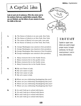 40
A Capital Idea
Look at each set of sentences. Fill in the circle next to
the sentence that uses capital letters properly. When
you are finished, use the letters of your answers to solve
the riddle at the end.
1. n
n A. The Statue of Liberty is in new york, New York.
n
n B. The Statue of Liberty is in New York, New York.
n
n C. The statue of liberty is in new york, new york.
n
n D. the Statue of Liberty is in New York, New York.
2. n
n E. George Washington was america’s first president.
n
n F. George Washington was America’s first president.
n
n G. George Washington Was America’s First President.
n
n H. George washington was america’s first president.
3. n
n I. Many creatures live in the Pacific Ocean.
n
n J. Many creatures live in the pacific ocean.
n
n K. Many creatures live in the Pacific ocean.
n
n L. Many Creatures live in the Pacific Ocean.
4. n
n M. My cat’s Name is Lady.
n
n N. My cat’s name is Lady.
n
n O. My Cat’s name is Lady.
n
n P. My cat’s name is lady.
5. n
n Q. Where are you celebrating thanksgiving this year?
n
n R. where are you celebrating Thanksgiving this year?
n
n S. Where are you celebrating Thanksgiving this year?
n
n T. Where are you celebrating Thanksgiving this Year?
6. n
n U. he and I both go to school with karen.
n
n V. He and I both go to School with Karen.
n
n W. He and I both go to school with Karen.
n
n X. He and i both go to school with Karen.
SKILL: Capitalization
FAST FACT
Capital or upper case
letters are used to begin
proper nouns, to begin
sentences, for the per-
sonal pronoun I, and in
many abbreviations.
Grammar
Puzzles
&
Games
Kids
Can't
Resist!
©
Karen
Kellaher,
Scholastic
Teaching
Resources
 