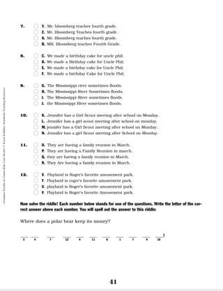 41
7. n
n Y. Mr. bloomberg teaches fourth grade.
n
n Z. Mr. Bloomberg Teaches fourth grade.
n
n A. Mr. Bloomberg teaches fourth grade.
n
n B. MR. Bloomberg teaches Fourth Grade.
8. n
n C. We made a birthday cake for uncle phil.
n
n D. We made a Birthday cake for Uncle Phil.
n
n E. We made a birthday cake for Uncle Phil.
n
n F. We made a birthday Cake for Uncle Phil.
9. n
n G. The Mississippi river sometimes floods.
n
n H. The Mississippi River Sometimes floods.
n
n I. The Mississippi River sometimes floods.
n
n J. the Mississippi River sometimes floods.
10. n
n K. Jennifer has a Girl Scout meeting after school on Monday.
n
n L. Jennifer has a girl scout meeting after school on monday.
n
n M. jennifer has a Girl Scout meeting after school on Monday.
n
n N. Jennifer has a girl Scout meeting after School on Monday.
11. n
n O. They are having a family reunion in March.
n
n P. They are having a Family Reunion in march.
n
n Q. they are having a family reunion in March.
n
n R. They Are having a family reunion in March.
12. n
n S. Playland is Roger’s favorite amusement park.
n
n T. Playland is roger’s favorite amusement park.
n
n U. playland is Roger’s favorite amusement park.
n
n V. Playland is Roger’s favorite Amusement park.
Now solve the riddle! Each number below stands for one of the questions. Write the letter of the cor-
rect answer above each number. You will spell out the answer to this riddle:
Where does a polar bear keep its money?
__ __ __ __ __ __ __ __ __ __ __!
3 4 7 12 4 11 6 1 7 4 10
Grammar
Puzzles
&
Games
Kids
Can't
Resist!
©
Karen
Kellaher,
Scholastic
Teaching
Resources
 
