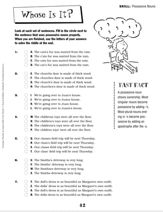42
Whose Is It?
Look at each set of sentences. Fill in the circle next to
the sentence that uses possessive nouns properly.
When you are finished, use the letters of your answers
to solve the riddle at the end.
1. n
n A. The cats’s fur was matted from the rain.
n
n B. The c’ats fur was matted from the rain.
n
n C. The cats fur was matted from the rain.
n
n D. The cat’s fur was matted from the rain.
2. n
n E. The churchs door is made of thick wood.
n
n F. The churches door is made of thick wood.
n
n G. The church’s door is made of thick wood.
n
n H. The churches’s door is made of thick wood.
3. n
n I. We’re going over to Juan’s house.
n
n J. We’re going over to Juans house.
n
n K. We’re going over to Juan house.
n
n L. We’re going over to Juans’s house.
4. n
n M. The childrens toys were all over the floor.
n
n N. The children’s toys were all over the floor.
n
n O. The childrens’s toys were all over the floor.
n
n P. The children toys’ were all over the floor.
5. n
n Q. Our classes field trip will be next Thursday.
n
n R. Our class’s field trip will be next Thursday.
n
n S. Our classs field trip will be next Thursday.
n
n T. Our class’ field trip will be next Thursday.
6. n
n U. The Smiths’s driveway is very long.
n
n V. The Smiths’ driveway is very long.
n
n W. The Smithses driveway is very long.
n
n X. The Smiths driveway is very long.
7. n
n Y. The doll’s dress is as beautiful as Margarets own outfit.
n
n Z. The dolls’ dress is as beautiful as Margaret’s own outfit.
n
n A. The doll’s dress is as beautiful as Margaret’s own outfit.
n
n B. The dolls dress is as beautiful as Margaret’s own outfit.
FAST FACT
A possessive noun
shows ownership. Most
singular nouns become
possessive by adding -’s.
Most plural nouns end-
ing in -s become pos-
sessive by adding an
apostrophe after the -s.
SKILL: Possessive Nouns
Grammar
Puzzles
&
Games
Kids
Can't
Resist!
©
Karen
Kellaher,
Scholastic
Teaching
Resources
 