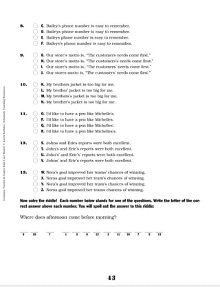 43
8. n
n C. Bailey’s phone number is easy to remember.
n
n D. Baile’ys phone number is easy to remember.
n
n E. Baileys phone number is easy to remember.
n
n F. Baileys’s phone number is easy to remember.
9. n
n G. Our store’s motto is, “The customers needs come first.”
n
n H. Our store’s motto is, “The customers’s needs come first.”
n
n I. Our store’s motto is, “The customers’ needs come first.”
n
n J. Our stores motto is, “The customers’ needs come first.”
10. n
n K. My brothers jacket is too big for me.
n
n L. My brother’ jacket is too big for me.
n
n M. My brothers’s jacket is too big for me.
n
n N. My brother’s jacket is too big for me.
11. n
n O. I’d like to have a pen like Michelle’s.
n
n P. I’d like to have a pen like Michelles.
n
n Q. I’d like to have a pen like Michelles’.
n
n R. I’d like to have a pen like Michelles’s.
12. n
n S. Johns and Erics reports were both excellent.
n
n T. John’s and Eric’s reports were both excellent.
n
n U. John’s’ and Eric’s’ reports were both excellent.
n
n V. Johns’ and Eric’s reports were both excellent.
13. n
n W. Nora’s goal improved her teams’ chances of winning.
n
n X. Noras goal improved her team’s chances of winning.
n
n Y. Nora’s goal improved her team’s chances of winning.
n
n Z. Noras goal improved her teams chances of winning.
Now solve the riddle! Each number below stands for one of the questions. Write the letter of the cor-
rect answer above each number. You will spell out the answer to this riddle:
Where does afternoon come before morning?
__ __ __ __ __ __ __ __ __ __ __ __ __
9 10 7 1 3 8 12 3 11 10 7 5 13
Grammar
Puzzles
&
Games
Kids
Can't
Resist!
©
Karen
Kellaher,
Scholastic
Teaching
Resources
 