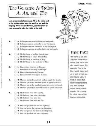 44
The Genuine Articles:
A, An, and The
Look at each set of sentences. Fill in the circle next
to the sentence that uses the words a, an, and the
properly. When you are finished, use the letters of
your answers to solve the riddle at the end.
1. n
n A. I always carry umbrella in my backpack.
n
n B. I always carry a umbrella in my backpack.
n
n C. I always carry an umbrella in my backpack.
n
n D. I always carry an a umbrella in my backpack.
2. n
n E. My birthday is an last day of May.
n
n F. My birthday is a last day of May.
n
n G. My birthday is last day of May.
n
n H. My birthday is the last day of May.
3. n
n I. France is a country in Europe.
n
n J. France is an country in Europe.
n
n K. France is country in Europe.
n
n L. France is the country in Europe.
4. n
n M. Marcus packed sandwich and an apple for lunch.
n
n N. Marcus packed a sandwich and a apple for lunch.
n
n O. Marcus packed a sandwich and an apple for lunch.
n
n P. Marcus packed an sandwich and a apple for lunch.
5. n
n Q. My balloon rose into an sky.
n
n R. My balloon rose into a the sky.
n
n S. My balloon rose into sky.
n
n T. My balloon rose into the sky.
6. n
n U. Our car got the flat tire on highway.
n
n V. Our car got a flat tire on the highway.
n
n W. Our car got an flat tire on the highway.
n
n X. Our car got flat tire on a highway.
FAST FACT
The words a, an, and
the often come before
nouns. Use the in front
of a specific noun. For
example: This is the
bike I want. Use a and
an in front of non-spe-
cific nouns. Use a in
front of nouns that
start with consonants
and an in front of
nouns that start with
vowels. For example:
I’d rather have a bike
than an automobile.
SKILL: Articles
Grammar
Puzzles
&
Games
Kids
Can't
Resist!
©
Karen
Kellaher,
Scholastic
Teaching
Resources
 