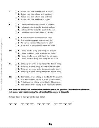 45
7. n
n Y. Toby’s coat has an hood and a zipper.
n
n Z. Toby’s coat has a hood and an zipper.
n
n A. Toby’s coat has a hood and a zipper.
n
n B. Toby’s coat has hood and a zipper.
8. n
n C. I always try to sit in an front of the bus.
n
n D. I always try to sit in the front of an bus.
n
n E. I always try to sit in the front of the bus.
n
n F. I always try to sit in a front of the bus.
9. n
n G. A sun is supposed to come out later.
n
n H. The sun is supposed to come out later.
n
n I. An sun is supposed to come out later.
n
n J. A the sun is supposed to come out later.
10. n
n K. I must read a story and study for a exam.
n
n L. I must read story and study for an exam.
n
n M. I must read a story and study for an exam.
n
n N. I must read an story and study for an exam.
11. n
n O. They say an apple a day keeps the doctor away.
n
n P. They say a apple a day keeps the doctor away.
n
n Q. They say an apple a day keeps an doctor away.
n
n R. They say a apple an day keeps the doctor away.
12. n
n S. The Smiths went hiking in the Rocky Mountains.
n
n T. The Smiths went hiking in a Rocky Mountains.
n
n U. A Smiths went hiking in the Rocky Mountains.
n
n V. The Smiths went hiking in an Rocky Mountains.
Now solve the riddle! Each number below stands for one of the questions. Write the letter of the cor-
rect answer above each number. You will spell out the answer to this riddle:
Where does a cow go in its free time?
__ __ __ __ __ __ __ __ – __ __ __ __!
5 4 5 2 8 10 4 11 6 3 8 12
Grammar
Puzzles
&
Games
Kids
Can't
Resist!
©
Karen
Kellaher,
Scholastic
Teaching
Resources
 