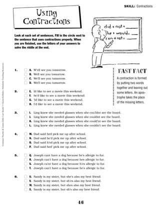 46
Using
Contractions
Look at each set of sentences. Fill in the circle next to
the sentence that uses contractions properly. When
you are finished, use the letters of your answers to
solve the riddle at the end.
1. n
n A. W’ell see you tomorrow.
n
n B. Well see you tomorrow.
n
n C. We’ll see you tomorrow.
n
n D. Wel’l see you tomorrow.
2. n
n E. Id like to see a movie this weekend.
n
n F. Iw’d like to see a movie this weekend.
n
n G. ‘Id like to see a movie this weekend.
n
n H. I’d like to see a movie this weekend.
3. n
n I. Ling knew she needed glasses when she cou’ldnt see the board.
n
n J. Ling knew she needed glasses when she couldnt see the board.
n
n K. Ling knew she needed glasses when she could’nt see the board.
n
n L. Ling knew she needed glasses when she couldn’t see the board.
4. n
n M. Dad said hed pick me up after school.
n
n N. Dad said he’d pick me up after school.
n
n O. Dad said h’ed pick me up after school.
n
n P. Dad said hed’ pick me up after school.
5. n
n Q. Joseph cant have a dog because he’s allergic to fur.
n
n R. Joseph can’t have a dog because hes allergic to fur.
n
n S. Joseph ca’nt have a dog because h’es allergic to fur.
n
n T. Joseph can’t have a dog because he’s allergic to fur.
6. n
n U. Sandy is my sister, but she’s also my best friend.
n
n V. Sandy is my sister, but sh’es also my best friend.
n
n W. Sandy is my sister, but shes also my best friend.
n
n X. Sandy is my sister, but sh’s also my best friend.
FAST FACT
A contraction is formed
by putting two words
together and leaving out
some letters. An apos-
trophe takes the place
of the missing letters.
SKILL: Contractions
Grammar
Puzzles
&
Games
Kids
Can't
Resist!
©
Karen
Kellaher,
Scholastic
Teaching
Resources
 