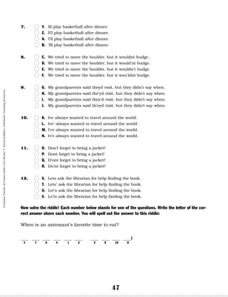 47
7. n
n Y. Ill play basketball after dinner.
n
n Z. Il’l play basketball after dinner.
n
n A. I’ll play basketball after dinner.
n
n B. ‘Ill play basketball after dinner.
8. n
n C. We tried to move the boulder, but it wouldnt budge.
n
n D. We tried to move the boulder, but it would’nt budge.
n
n E. We tried to move the boulder, but it wouldn’t budge.
n
n F. We tried to move the boulder, but it wou’ldnt budge.
9. n
n G. My grandparents said theyd visit, but they didn’t say when.
n
n H. My grandparents said the’yd visit, but they didn’t say when.
n
n I. My grandparents said they’d visit, but they didn’t say when.
n
n J. My grandparents said th’eyd visit, but they didn’t say when.
10. n
n K. Ive always wanted to travel around the world.
n
n L. Ive’ always wanted to travel around the world.
n
n M. I’ve always wanted to travel around the world.
n
n N. Iv’e always wanted to travel around the world.
11. n
n O. Don’t forget to bring a jacket!
n
n P. Dont forget to bring a jacket!
n
n Q. D’ont forget to bring a jacket!
n
n R. Do’nt forget to bring a jacket!
12. n
n S. Lets ask the librarian for help finding the book.
n
n T. Lets’ ask the librarian for help finding the book.
n
n U. Let’s ask the librarian for help finding the book.
n
n V. Le’ts ask the librarian for help finding the book.
Now solve the riddle! Each number below stands for one of the questions. Write the letter of the cor-
rect answer above each number. You will spell out the answer to this riddle:
When is an astronaut’s favorite time to eat?
__ __ __ __ __ __ __ __ __ __!
3 7 6 4 1 2 5 9 10 8
Grammar
Puzzles
&
Games
Kids
Can't
Resist!
©
Karen
Kellaher,
Scholastic
Teaching
Resources
 