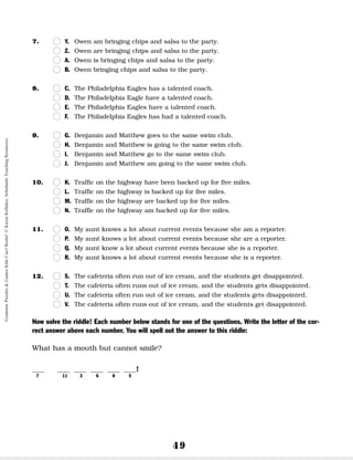 49
7. n
n Y. Owen am bringing chips and salsa to the party.
n
n Z. Owen are bringing chips and salsa to the party.
n
n A. Owen is bringing chips and salsa to the party.
n
n B. Owen bringing chips and salsa to the party.
8. n
n C. The Philadelphia Eagles has a talented coach.
n
n D. The Philadelphia Eagle have a talented coach.
n
n E. The Philadelphia Eagles have a talented coach.
n
n F. The Philadelphia Eagles has had a talented coach.
9. n
n G. Benjamin and Matthew goes to the same swim club.
n
n H. Benjamin and Matthew is going to the same swim club.
n
n I. Benjamin and Matthew go to the same swim club.
n
n J. Benjamin and Matthew am going to the same swim club.
10. n
n K. Traffic on the highway have been backed up for five miles.
n
n L. Traffic on the highway is backed up for five miles.
n
n M. Traffic on the highway are backed up for five miles.
n
n N. Traffic on the highway am backed up for five miles.
11. n
n O. My aunt knows a lot about current events because she am a reporter.
n
n P. My aunt knows a lot about current events because she are a reporter.
n
n Q. My aunt know a lot about current events because she is a reporter.
n
n R. My aunt knows a lot about current events because she is a reporter.
12. n
n S. The cafeteria often run out of ice cream, and the students get disappointed.
n
n T. The cafeteria often runs out of ice cream, and the students gets disappointed.
n
n U. The cafeteria often run out of ice cream, and the students gets disappointed.
n
n V. The cafeteria often runs out of ice cream, and the students get disappointed.
Now solve the riddle! Each number below stands for one of the questions. Write the letter of the cor-
rect answer above each number. You will spell out the answer to this riddle:
What has a mouth but cannot smile?
__ __ __ __ __ __!
7 11 3 6 8 5
Grammar
Puzzles
&
Games
Kids
Can't
Resist!
©
Karen
Kellaher,
Scholastic
Teaching
Resources
 