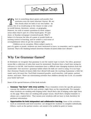 5
T
T
T
T
here is something about games and puzzles that
motivates even the most reluctant learner. We see
this clearly when we look at our own habits: As
adults, few of us would jump at the chance to take a test
on world history, literature, science, or geography.
However, we rush to answer questions in these subject
areas when they’re part of a trivia board game, TV quiz
show, or Sunday newspaper crossword puzzle. Why? I
believe it’s because the idea of a game or puzzle lends an
exciting context to learning, and we achieve a real sense of
accomplishment when we get the answers right.
Children are no exception. When subject matter is
part of a game or puzzle, students are more motivated to learn, to remember, and to apply the
material. That’s the thinking behind Grammar Puzzles & Games Kids Can’t Resist!
Why Use Grammar Games?
At Scholastic we recognize that grammar is not the easiest topic to teach. Too often, grammar
seems like a collection of rules that must be memorized. Students have a hard time seeing its
relevance to real life. And teachers sometimes have a difficult time changing students from the
comfortable—but incorrect—grammar habits which the kids are used to using. It is our hope
that Grammar Puzzles & Games Kids Can’t Resist! will make the teaching of grammar a little bit
easier and a lot more fun. You’ll find crossword puzzles, word searches, code games, partner
stories, and more. These are entertaining activities that children already love to do, so consider
your battle half won!
Some of the special features of this book include:
• G
Gr
ra
am
mm
ma
ar
r “
“f
fa
as
st
t f
fa
ac
ct
ts
s”
” w
wi
it
th
h e
ev
ve
er
ry
y a
ac
ct
ti
iv
vi
it
ty
y.
. These reminders review the specific grammar
concept the children need for each activity—right there on the reproducible. For example,
when students are working with helping verbs, they’ll find a list of helping verbs right there
on the page. When they are working with proper nouns, they’ll find a helpful reminder to
always use a capital letter. That means your students will not have to look elsewhere for
pertinent information.
• O
Op
pp
po
or
rt
tu
un
ni
it
ti
ie
es
s f
fo
or
r b
bo
ot
th
h i
in
nd
de
ep
pe
en
nd
de
en
nt
t a
an
nd
d c
co
ol
ll
la
ab
bo
or
ra
at
ti
iv
ve
e l
le
ea
ar
rn
ni
in
ng
g.
. Some of the activities—
such as crosswords and word searches—are designed for students to complete individually.
Others—such as the partner stories—are meant to be tackled in pairs or teams.
Introduction
Grammar
Puzzles
&
Games
Kids
Can't
Resist!
©
Karen
Kellaher,
Scholastic
Teaching
Resources
 
