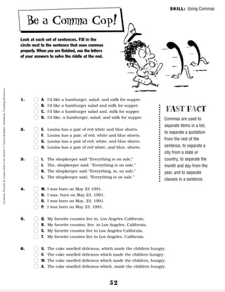 52
Be a Comma Cop!
Look at each set of sentences. Fill in the
circle next to the sentence that uses commas
properly. When you are finished, use the letters
of your answers to solve the riddle at the end.
1. n
n A. I’d like a hamburger, salad, and milk for supper.
n
n B. I’d like a hamburger salad and milk for supper.
n
n C. I’d like a hamburger salad and, milk for supper.
n
n D. I’d like, a hamburger, salad, and milk for supper.
2. n
n E. Louisa has a pair of red white and blue shorts.
n
n F. Louisa has a pair, of red, white and blue shorts.
n
n G. Louisa has a pair of red, white, and blue shorts.
n
n H. Louisa has a pair of red white, and blue, shorts.
3. n
n I. The shopkeeper said “Everything is on sale,”
n
n J. The, shopkeeper said, “Everything is on sale.”
n
n K. The shopkeeper said “Everything, is, on sale.”
n
n L. The shopkeeper said, “Everything is on sale.”
4. n
n M. I was born on May 23 1991.
n
n N. I was, born on May 23, 1991.
n
n O. I was born on May, 23, 1991.
n
n P. I was born on May 23, 1991.
5. n
n Q. My favorite cousins live in, Los Angeles California.
n
n R. My favorite cousins, live, in Los Angeles, California.
n
n S. My favorite cousins live in Los Angeles California.
n
n T. My favorite cousins live in Los Angeles, California.
6. n
n U. The cake smelled delicious, which made the children hungry.
n
n V. The cake smelled delicious which made the children hungry.
n
n W. The cake smelled delicious which made the children, hungry.
n
n X. The cake smelled delicious which, made the children hungry.
FAST FACT
Commas are used to
separate items in a list,
to separate a quotation
from the rest of the
sentence, to separate a
city from a state or
country, to separate the
month and day from the
year, and to separate
clauses in a sentence.
SKILL: Using Commas
Grammar
Puzzles
&
Games
Kids
Can't
Resist!
©
Karen
Kellaher,
Scholastic
Teaching
Resources
 