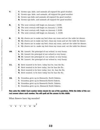 53
7. n
n Y. Grown-ups, kids, and animals all enjoyed the good weather.
n
n Z. Grown-ups, kids, and animals, all enjoyed the good weather.
n
n A. Grown-ups kids and animals all enjoyed the good weather.
n
n B. Grown-ups kids, and animals all enjoyed the good weather.
8. n
n C. The next century will begin on January 1 2100.
n
n D. The next century will begin on January 1, 2100.
n
n E. The next century will, begin on January 1 2100.
n
n F. The next century will begin on January, 1, 2100.
9. n
n G. My chores are to make my bed clean my room and set the table for dinner.
n
n H. My chores are to make my bed, clean my room and set the table for dinner.
n
n I. My chores are to make my bed, clean my room, and set the table for dinner.
n
n J. My chores are to, make my bed clean my room and, set the table for dinner.
10. n
n K. Mr. Linnett, the principal of our school, is very funny.
n
n L. Mr. Linnett the principal of our school is very funny.
n
n M. Mr. Linnett the principal of, our school, is very funny.
n
n N. Mr. Linnett, the principal of our school is, very funny.
11. n
n O. Brett wanted to be here, today but he, has the flu.
n
n P. Brett wanted to be here today, but he has the flu.
n
n Q. Brett wanted to be here today, but, he, has the flu.
n
n R. Brett wanted, to be here today but he has the flu.
12. n
n S. Grandma grew up in Bismarck, North Dakota.
n
n T. Grandma grew up in Bismarck North Dakota.
n
n U. Grandma grew up in Bismarck North, Dakota.
n
n V. Grandma grew up in, Bismarck North Dakota.
Now solve the riddle! Each number below stands for one of the questions. Write the letter of the cor-
rect answer above each number. You will spell out the answer to this riddle:
What flowers have big mouths?
__ __ __ __ __ __!
5 6 3 9 11 12
Grammar
Puzzles
&
Games
Kids
Can't
Resist!
©
Karen
Kellaher,
Scholastic
Teaching
Resources
 