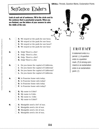 54
Sentence Enders
Look at each set of sentences. Fill in the circle next to
the sentence that is punctuated properly. When you
are finished, use the letters of your answers to solve
the riddle at the end.
1. n
n A. We stayed at the park for one hour,
n
n B. We stayed at the park for one hour.
n
n C. We stayed at the park for one hour?
n
n D. We stayed at the park for one hour
2. n
n E. Help! There’s a fire!
n
n F. Help. There’s a fire.
n
n G. Help. There’s a fire?
n
n H. Help! There’s a fire
3. n
n I. Do you know the capital of California.
n
n J. Do you know the capital of California!
n
n K. Do you know the capital of California?
n
n L. Do you know the capital of California
4. n
n M. Is Francine home sick today.
n
n N. Is Francine home sick today!
n
n O. Is Francine home sick today
n
n P. Is Francine home sick today?
5. n
n Q. My name is Colin?
n
n R. My name is Colin.
n
n S. My name is. Colin
n
n T. My name is Colin!?
6. n
n U. Marigolds need a lot? of sun.
n
n V. Marigolds need a lot of sun
n
n W. Marigolds need a lot of sun.
n
n X. Marigolds need a lot of sun,
FAST FACT
A statement ends in a
period. (.) A question
ends in a question
mark. (?) A strong com-
mand or an exclamation
ends in an exclamation
point. (!)
SKILL: Periods, Question Marks, Exclamation Points
Grammar
Puzzles
&
Games
Kids
Can't
Resist!
©
Karen
Kellaher,
Scholastic
Teaching
Resources
 