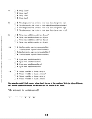 55
7. n
n Y. Stop, thief?
n
n Z. Stop, thief
n
n A. Stop, thief!
n
n B. Stop, thief.
8. n
n C. Wearing sunscreen protects your skin from dangerous rays
n
n D. Wearing sunscreen protects your. skin from dangerous rays
n
n E. Wearing sunscreen protects your skin from dangerous rays.
n
n F. Wearing sunscreen protects your skin from dangerous rays?
9. n
n G. What time will the next train depart?
n
n H. What time will the next train depart
n
n I. What time will the next train depart!
n
n J. What time will the next train depart.
10. n
n K. Zachary rides a green mountain bike
n
n L. Zachary rides a green mountain bike.
n
n M. Zachary rides a green mountain bike,?
n
n N. Zachary rides a green mountain bike:
11. n
n O. I just won a million dollars
n
n P. I just won a million dollars,
n
n Q. I just won a million dollars.?
n
n R. I just won a million dollars!
12. n
n S. Would you like to share a snack
n
n T. Would you like to share a snack?
n
n U. Would you like to share a snack!
n
n V. Would you like to share a snack.
Now solve the riddle! Each number below stands for one of the questions. Write the letter of the cor-
rect answer above each number. You will spell out the answer to this riddle:
Who gets paid for loafing around?
__ __ __ __ __ __!
7 1 7 3 8 11
Grammar
Puzzles
&
Games
Kids
Can't
Resist!
©
Karen
Kellaher,
Scholastic
Teaching
Resources
 