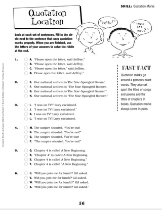 56
Quotation
Location
Look at each set of sentences. Fill in the cir-
cle next to the sentence that uses quotation
marks properly. When you are finished, use
the letters of your answers to solve the riddle
at the end.
1. n
n A. “Please open the letter, said Jeffrey.”
n
n B. “Please open the letter, said Jeffrey.
n
n C. “Please open the letter,” said Jeffrey.
n
n D. Please open the letter, said Jeffrey.”
2. n
n E. Our national anthem is The Star-Spangled Banner.
n
n F. Our national anthem is “The Star-Spangled Banner.
n
n G. Our national anthem is The Star-Spangled Banner.”
n
n H. Our national anthem is “The Star-Spangled Banner.”
3. n
n I. “I was on TV!” Lucy exclaimed.
n
n J. “I was on TV! Lucy exclaimed.”
n
n K. I was on TV! Lucy exclaimed.
n
n L. “I was on TV! Lucy exclaimed.
4. n
n M. The umpire shouted, “You’re out!
n
n N. The umpire shouted, “You’re out!”
n
n O. The umpire shouted, You’re out!
n
n P. “The umpire shouted, You’re out!”
5. n
n Q. Chapter 4 is called A New Beginning.
n
n R. “Chapter 4” is called A New Beginning.
n
n S. Chapter 4 is called A New Beginning.”
n
n T. Chapter 4 is called “A New Beginning.”
6. n
n U. “Will you join me for lunch? Gil asked.
n
n V. Will you join me for lunch? Gil asked.
n
n W. “Will you join me for lunch?” Gil asked.
n
n X. “Will you join me for lunch? Gil asked.”
FAST FACT
Quotation marks go
around a person’s exact
words. They also set
apart the titles of songs
and poems and the
titles of chapters in
books. Quotation marks
always come in pairs.
SKILL: Quotation Marks
Grammar
Puzzles
&
Games
Kids
Can't
Resist!
©
Karen
Kellaher,
Scholastic
Teaching
Resources
 