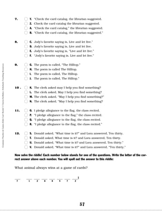 57
7. n
n Y. “Check the card catalog, the librarian suggested.
n
n Z. Check the card catalog the librarian suggested.
n
n A. “Check the card catalog,” the librarian suggested.
n
n B. “Check the card catalog, the librarian suggested.”
8. n
n C. Jody’s favorite saying is, Live and let live.”
n
n D. Jody’s favorite saying is, Live and let live.
n
n E. Jody’s favorite saying is, “Live and let live.”
n
n F. “Jody’s favorite saying is, Live and let live.”
9. n
n G. The poem is called, “The Hilltop.”
n
n H. The poem is called The Hilltop.
n
n I. The poem is called, The Hilltop.
n
n J. The poem is called, The Hilltop.”
10 . n
n K. The clerk asked may I help you find something?
n
n L. The clerk asked, May I help you find something?
n
n M. The clerk asked, “May I help you find something?”
n
n N. The clerk asked, “May I help you find something?
11. n
n O. I pledge allegiance to the flag, the class recited.
n
n P. “I pledge allegiance to the flag,” the class recited.
n
n Q. “I pledge allegiance to the flag, the class recited.
n
n R. “I pledge allegiance to the flag, the class recited.”
12. n
n S. Donald asked, “What time is it?” and Lora answered, Ten thirty.
n
n T. Donald asked, What time is it? and Lora answered, Ten thirty.
n
n U. Donald asked, “What time is it? and Lora answered, Ten thirty.”
n
n V. Donald asked, “What time is it?” and Lora answered, “Ten thirty.”
Now solve the riddle! Each number below stands for one of the questions. Write the letter of the cor-
rect answer above each number. You will spell out the answer to this riddle:
What animal always wins at a game of cards?
__ __ __ __ __ __ __ __!
7 1 2 8 8 5 7 2
Grammar
Puzzles
&
Games
Kids
Can't
Resist!
©
Karen
Kellaher,
Scholastic
Teaching
Resources
 