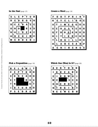 60
I
In
n t
th
he
e P
Pa
as
st
t (page 17): 1. I slept in a bed; 2. She
turned the key; 3. We decided what to eat for lunch;
4. Stephan drew a picture; 5. I won the spelling bee;
6. Rachel nodded her head in agreement; 7. They
drove to school every day; 8. The nurse examined the
patient; 9. Everyone danced to that song; 10. I dared
you to watch the scary movie; 11. We did the dishes.
P
Pi
ic
ck
k a
a P
Pr
re
ep
po
os
si
it
ti
io
on
n (page 18): 1. below; 2.
without; 3. toward; 4. despite; 5. except; 6. through-
out; 7. to; 8. onto; 9. on; 10. near.
C
Cr
re
ea
at
te
e a
a W
Wo
or
rd
d (page 19): 1. footprint; 2.
teardrops; 3. sunshine; 4. earthquake; 5. eyelid; 6.
doorknob; 7. baseball; 8. lifetime; 9. eggshell; 10.
lighthouse; 11. earring.
W
Wh
hi
ic
ch
h O
On
ne
e (
(W
Wo
on
n)
) I
Is
s I
It
t?
? (page 20): 1. aunt; 2.
too; 3. one; 4. eight; 5. threw; 6. week; 7. know; 8.
weigh; 9. heard; 10. deer; 11. right; 12. Their; 13.
rows; 14. sore
1
3
4
5
6
7
9
10 8
11
S
IN THE PAST
L E P T U
E D R O
E D A
V
W E R D E
D E N
I D
I
D
R
N
E
D
E
C
E
X
A
R
E
M
D
D
O
N
C
N D
A
O
I
2
1 2
3
4
5
6
7
9
8
10
PICK A PREPOSITION
B E L O W I T
E P T H
N E A
R
P S E D R
O T U O
A
H
O
U
T
O
O
U
G
R
H
C
X
E
T
O
T
N
I
W
1 2 3
5
11
6
7
8 14
9 4
10
12
13
A
I
E
W
O
N
E
I
G
H
D
E
S
E
I
E
H
T
U N T O O
G H E A
R O W
R
T H G I
E R O
R
N
K
WHICH WON IS IT?
E E W E R H
1 2
3
4
5 6
7
8
9
11
10
CREATE A WORD
F O O T P R I N
E Y E L I D
I M E G
U S E
G
O
L A B E S
H G I L
A B
A E N I H S N U
T
E
A
R
D
R
O
O
R
K
N
O
S
H
E
A
R
N
I
G
R
L
T
E
F
I
O
H
T
L
P
K
A
U
Q
H
T
R
S
Grammar
Puzzles
&
Games
Kids
Can't
Resist!
©
Karen
Kellaher,
Scholastic
Teaching
Resources
 