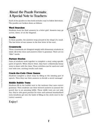 7
About the Puzzle Formats:
A Special Note to Teachers
Each of the puzzles in this book includes easy-to-follow directions.
The puzzles are broken down as follows:
W
Wo
or
rd
d S
Se
ea
ar
rc
ch
he
es
s
Students hunt for their answers in a letter grid. Answers may go
across, down, or on the diagonal.
S
Sn
na
ai
il
ls
s
In these puzzles, the answers wrap around in the shape of a snail.
The last letter of one answer is the first letter of the next.
C
Cr
ro
os
ss
sw
wo
or
rd
ds
s
These crosswords are designed simply with elementary students in
mind. All of the clues and answers relate to grammar. There are no
“filler” words.
P
Pa
ar
rt
tn
ne
er
r S
St
to
or
ri
ie
es
s
Pairs of students work together to complete a story using specific
parts of speech. When they’re done, they have a hilariously funny
story to share with the class. These activities can be used over and
over with new, exciting results each time.
C
Cr
ra
ac
ck
k-
-t
th
he
e-
-C
Co
od
de
e C
Cl
lo
oz
ze
e G
Ga
am
me
es
s
Students complete a short story by filling in the missing part of
speech. Then they use their answers to decode a secret message!
R
Ri
id
dd
dl
le
e B
Bu
ub
bb
bl
le
e T
Te
es
st
ts
s
Students fill in the bubble next to the sentence that uses correct
grammar. Then students use their lettered answers to unravel the
punch line to an amusing riddle. These riddle tests are not only
fun; they’re also great practice for state and national standardized
tests (students get into the habit of filling in the circle next to the
correct answer).
Enjoy!
15
For Short
Match each abbreviation to the full word it stands for. Then
hunt for each full word in the word search puzzle.
SKILL: Common Abbreviations
FAST FACT
An abbreviation is a
shortened version of a
word or phrase. Some
abbreviations use peri-
ods, but others do not.
1.
Dr.
_____
a.
October
2.
Mr.
_____
b.
Avenue
3.
St.
_____
c.
Doctor
4.
TV
_____
d.
Saturday
5.
Jan.
_____
e.
miles per hour
6.
PA
_____
f.
television
7.
Ave.
_____
g.
California
8.
Sat.
_____
h.
Mister
9.
Oct.
_____
i.
Street
10.
mph
_____
j.
United States
11.
U.S.
_____
k.
Pennsylvania
12.
CA
_____
l.
January
ABBREVIATION
FULL WORD
W E M Q N I A D J R T R E V
P U A T E L E V I S I O N E
E X N D O C T O R A F O P O
N B E I M P H J A T D C G S
N G K O T A T R L U N T S T
S Q M I L E S P E R H O U R
Y H I F E S D Y B D P B R E
L C S R A I R S E A O E H E
V K T L B A D G T Y F R I T
A S E A U N I P Q A Z U K L
N E R N H O F J E S T M C E
I C A L I F O R N I A E R B
A X D A V E N U E M A B S C
D J A N U A R Y R W Q B I B
16
Single Minded
Look at the plural noun underlined in each sentence, and
write the singular form of the noun on the line. Then
write the singular noun in the puzzle grid. The last letter
of one answer will be the first letter of the next answer.
Some answers will go around corners.
SKILL: Singular and Plural Nouns
1. There are nine planets in our solar system.
____________________
2. Cars and trucks lined the street.
____________________
3. I can’t find my house keys anywhere!
____________________
4. Many homes have back yards.
____________________
5. There are ditches on both sides of the road.
____________________
6. It’s fun
to ride a bike over the hills in this neighborhood.
____________________
7. Plants have chemicals in their leaves to help them make food.
____________________
8. Graciela is just under five feet tall.
____________________
9. Our class has gone on three field trips this school year.
____________________
10. I save pennies in a jar in my bedroom.
____________________
11. Does your family eat yams at Thanksgiving?
____________________
12. Fifty men, women, and children were left homeless by the storm.
____________________
13. I have a pocket full of nickels.
____________________
14. Bright lights filled the sky.
____________________
1
2
3
4
5
6
7
8
9
11
12
13
10
14
FAST FACT
Some nouns add -s to become
plural. Others add -es. Other
nouns change completely when
they become plural, and still others
do not change at all!
22
Make It Two!
Write the plural
of each singular
noun on the line
provided. Then
write the plurals
in the crossword
puzzle grid.
SKILL: Plural Nouns
FAST FACT
Some nouns add -s to
become plural. Others
add -es. Other nouns
change completely
when they become plur-
al, and still others do
not change at all!
ACROSS
3.
one banana; many
__________________
5.
one president; many
__________________
8.
one subject; many
__________________
9.
one itch; many
__________________
11. one disk; many
__________________
14. one tomato; many
__________________
17. one television; many
__________________
DOWN
1.
one plant; many
__________________
2.
one waitress; many
__________________
4.
one foot; many
__________________
6.
one deer; many
__________________
7.
one note; many
__________________
10. one child; many
__________________
12. one cookie; many
__________________
13. one person; many
__________________
15. one key; many
__________________
16. one mouse; many
__________________
1
2
8
9
10
11
17 15
16
12
14
13
3
5
6
7
4
33
Say It With
Adjectives!
Work with a partner on this
activity. One partner will be the
Clue Giver. The other partner
will be the Word Giver.
1. The Clue Giver asks the Word
Giver for a word to fill in each
blank. Fill in all the blanks
before reading the story.
2. The Clue Giver reads the
story out loud.
FAST FACT
Adjectives are words
that describe nouns or
pronouns. For example:
beautiful, sloppy, blue,
broken.
One _________________________ spring afternoon, a _________________________ student
named _________________________ was playing basketball. The student was wearing the latest
fashion: _________________________ pants, a very _________________________ shirt.
The student threw
the ball toward
the basket, but it bounced into the woods. “I guess I’ll
have to chase it.” The student ran
to get the basketball but it was nowhere in sight. Instead,
there was a _________________________ , _________________________ bottle with a
_________________________ lid propped beneath a tree.
The student opened the bottle cautiously. Out popped a _________________________ genie
wearing a strange _________________________ outfit!
“Finally!” said the genie as he glanced at the _________________________ watch on his
wrist. “It’s about time someone let me out of this bottle. I only have time for one. So make it
snappy.”
The student thought. What would be the best wish? To be a ___________________________
superstar? To have some really ____________________________ toys? Finally, the student thought
of the perfect wish and told the genie.
“Whatever,” said the genie as he snapped his fingers. And just like that, the wish came
true. The student became a ___________________________, ____________________________
_____________________, and never forgot that _______________________ day in the forest.
adjective
noun/first name
adjective
adjective
adjective
adjective
adjective
adjective
adjective
adjective
adjective
adjective
adjective
adjective
adjective
adjective
noun
SKILL: Adjectives
39
To Be or
Not to Be?
This story is missing
some of its verbs! Fill in
the blanks in the story
with verbs from the box
below. All of the verbs
are forms of the verb
“to be.” When you are
finished, put the num-
bered letters in the cor-
rect order and get the
secret message.
Ladies and Gentlemen,
It __
__ quite an honor to stand before you this evening and accept this award. I am
thrilled to __
__ named the Inventor of the Year. Believe it or not, just a few years ago I __
__
__ a poor, unknown inventor with plenty of ideas but no money to make them happen.
Today, I __
__ a big success, all thanks to my famous Two-In-One Dental Floss and Fishing
Line. If it __
__
__
__ not for this amazing device, I might still be dreaming away in my
basement workshop.
As I accept my award, I’d like to thank some special people in my life. They __
__
__
my parents and my fifth-grade science teacher, Mrs. C. A. Labrat. To all three of them, I say,
“Thanks for __
__
__
__
__ there for me!” And to all of you in the audience, I say
that I have never __
__
__
__ happier or more proud than I am tonight.
Now use the numbered letters to decode the message:
__ __
__
__ __ __ __ __ __!
2
6
3
4
1
7
7
8
5
is
am
are
was
were
be
being
been
FAST FACT
The verb “to be” is the
most frequently used
verb in the English lan-
guage. Eight different
words are part of the
verb “to be.”
SKILL: The Verb “To Be”
1
2
3
4
5
6
7
8
44
The Genuine Articles:
A, An, and The
Look at each set of sentences. Fill in the circle next
to the sentence that uses the words a, an, and the
properly. When you are finished, use the letters of
your answers to solve the riddle at the end.
1.
n
n A. I always carry umbrella in my backpack.
n
n B. I always carry a umbrella in my backpack.
n
n C. I always carry an umbrella in my backpack.
n
n D. I always carry an a umbrella in my backpack.
2.
n
n E. My birthday is an last day of May.
n
n F. My birthday is a last day of May.
n
n G. My birthday is last day of May.
n
n H. My birthday is the last day of May.
3.
n
n I. France is a country in Europe.
n
n J. France is an country in Europe.
n
n K. France is country in Europe.
n
n L. France is the country in Europe.
4.
n
n M. Marcus packed sandwich and an apple for lunch.
n
n N. Marcus packed a sandwich and a apple for lunch.
n
n O. Marcus packed a sandwich and an apple for lunch.
n
n P. Marcus packed an sandwich and a apple for lunch.
5.
n
n Q. My balloon rose into an sky.
n
n R. My balloon rose into a the sky.
n
n S. My balloon rose into sky.
n
n T. My balloon rose into the sky.
6.
n
n U. Our car got the flat tire on highway.
n
n V. Our car got a flat tire on the highway.
n
n W. Our car got an flat tire on the highway.
n
n X. Our car got flat tire on a highway.
FAST FACT
The words a, an, and
the often come before
nouns. Use the in front
of a specific noun. For
example: This is the
bike I want. Use a and
an in front of non-spe-
cific nouns. Use a in
front of nouns that
start with consonants
and an in front of
nouns that start with
vowels. For example:
I’d rather have a bike
than an automobile.
SKILL: Articles
Grammar
Puzzles
&
Games
Kids
Can't
Resist!
©
Karen
Kellaher,
Scholastic
Teaching
Resources
 