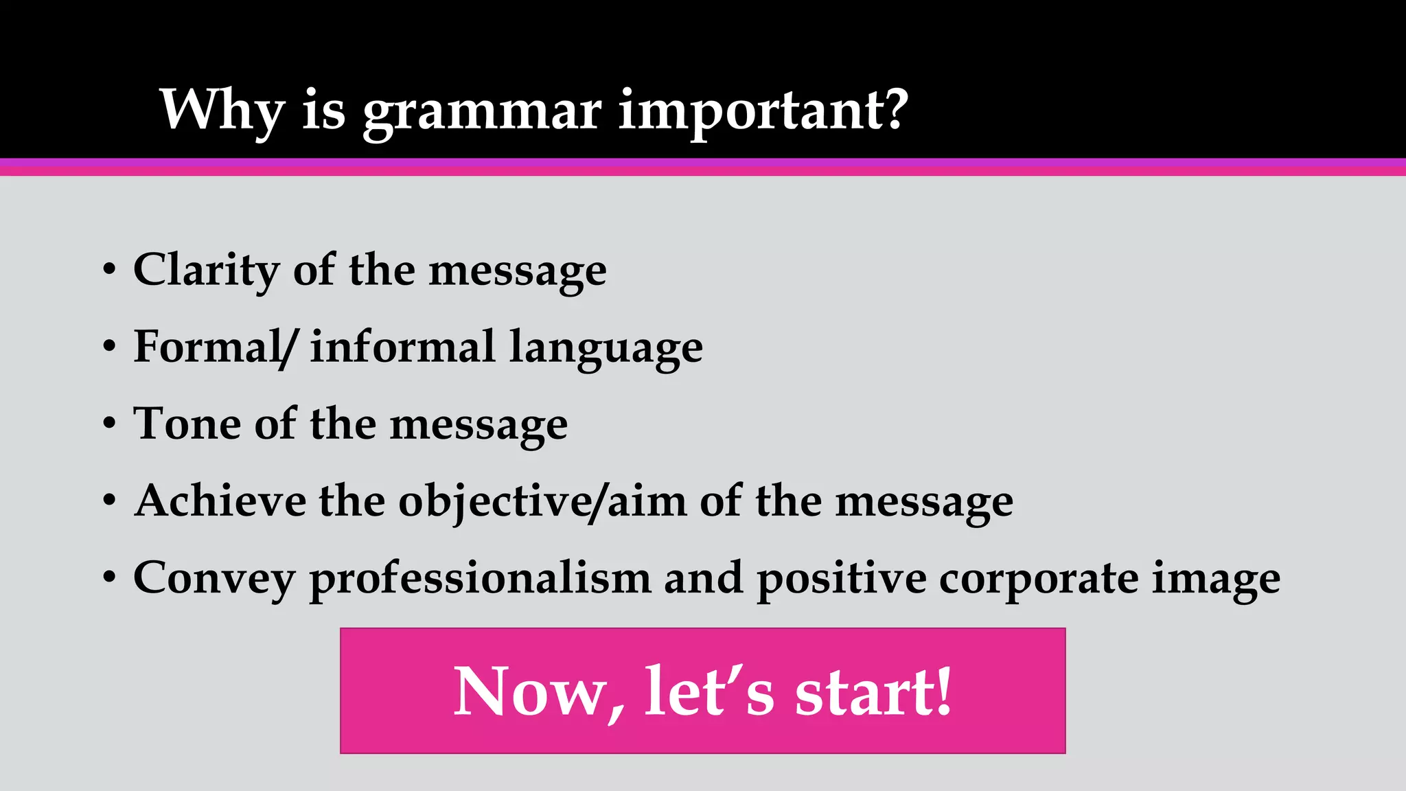 Why is grammar important?
• Clarity of the message
• Formal/ informal language
• Tone of the message
• Achieve the objective/aim of the message
• Convey professionalism and positive corporate image
Now, let’s start!
 