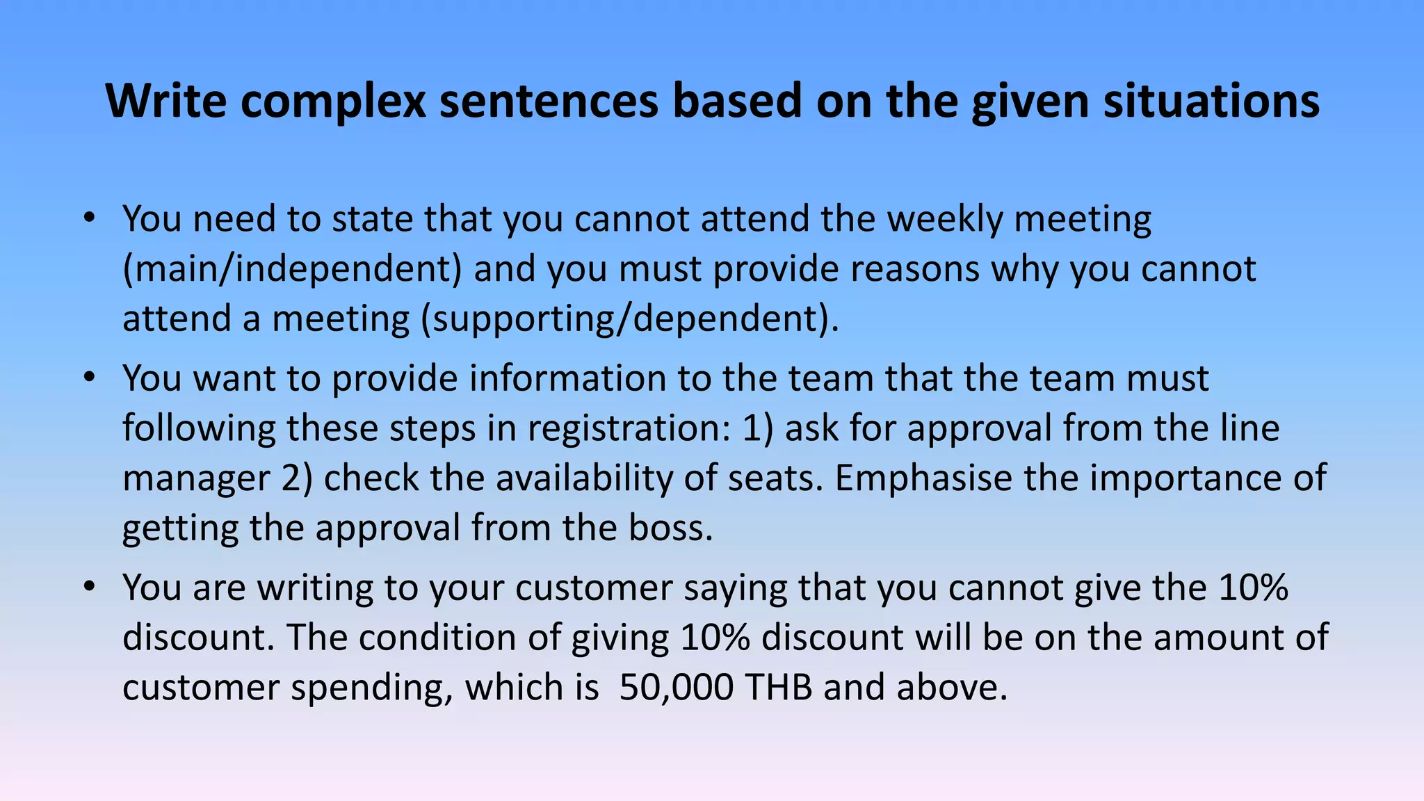 Write complex sentences based on the given situations
• You need to state that you cannot attend the weekly meeting
(main/independent) and you must provide reasons why you cannot
attend a meeting (supporting/dependent).
• You want to provide information to the team that the team must
following these steps in registration: 1) ask for approval from the line
manager 2) check the availability of seats. Emphasise the importance of
getting the approval from the boss.
• You are writing to your customer saying that you cannot give the 10%
discount. The condition of giving 10% discount will be on the amount of
customer spending, which is 50,000 THB and above.
 