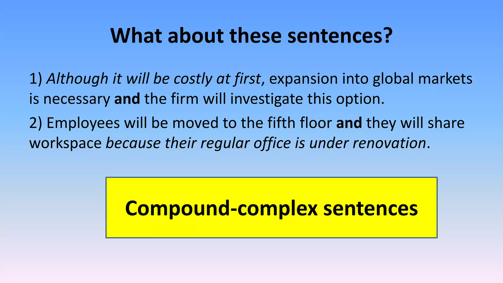 What about these sentences?
1) Although it will be costly at first, expansion into global markets
is necessary and the firm will investigate this option.
2) Employees will be moved to the fifth floor and they will share
workspace because their regular office is under renovation.
Compound-complex sentences
 