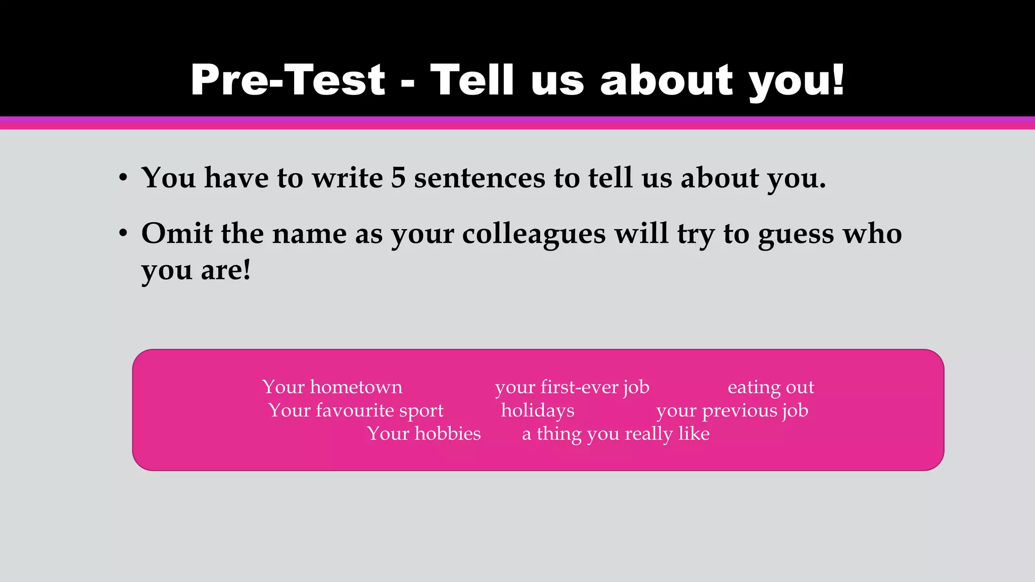 Pre-Test - Tell us about you!
• You have to write 5 sentences to tell us about you.
• Omit the name as your colleagues will try to guess who
you are!
Your hometown your first-ever job eating out
Your favourite sport holidays your previous job
Your hobbies a thing you really like
 