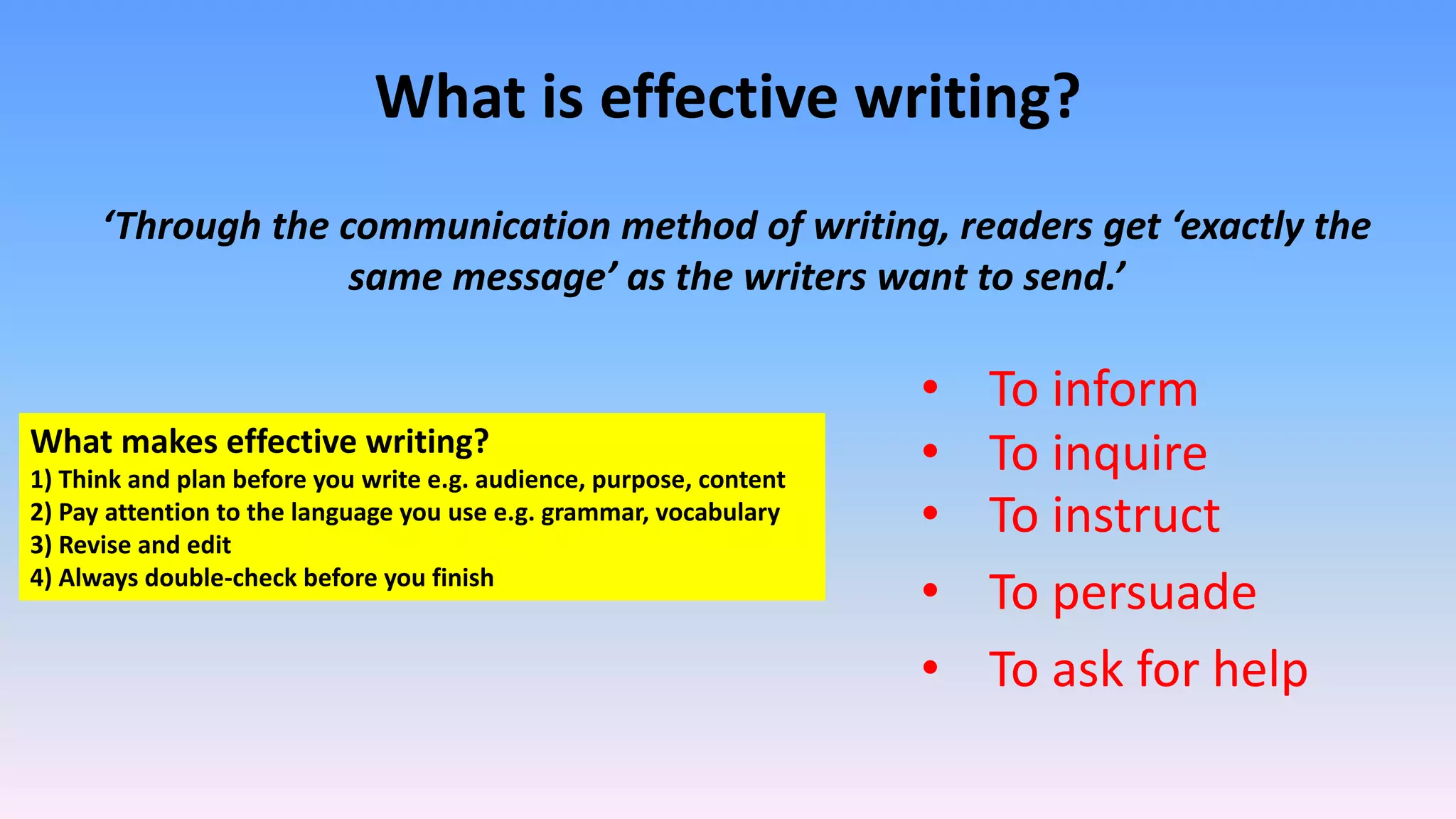 What is effective writing?
‘Through the communication method of writing, readers get ‘exactly the
same message’ as the writers want to send.’
• To inform
• To inquire
• To instruct
• To persuade
• To ask for help
What makes effective writing?
1) Think and plan before you write e.g. audience, purpose, content
2) Pay attention to the language you use e.g. grammar, vocabulary
3) Revise and edit
4) Always double-check before you finish
 
