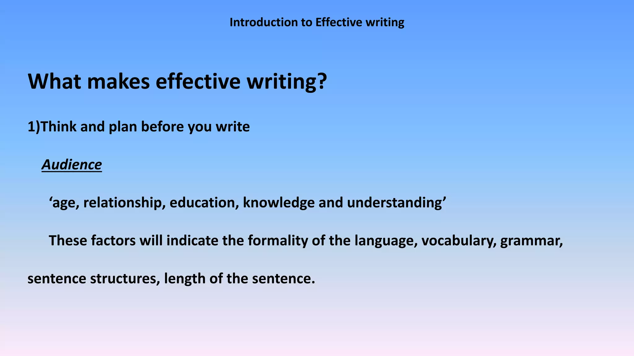 Introduction to Effective writing
What makes effective writing?
1)Think and plan before you write
Audience
‘age, relationship, education, knowledge and understanding’
These factors will indicate the formality of the language, vocabulary, grammar,
sentence structures, length of the sentence.
 