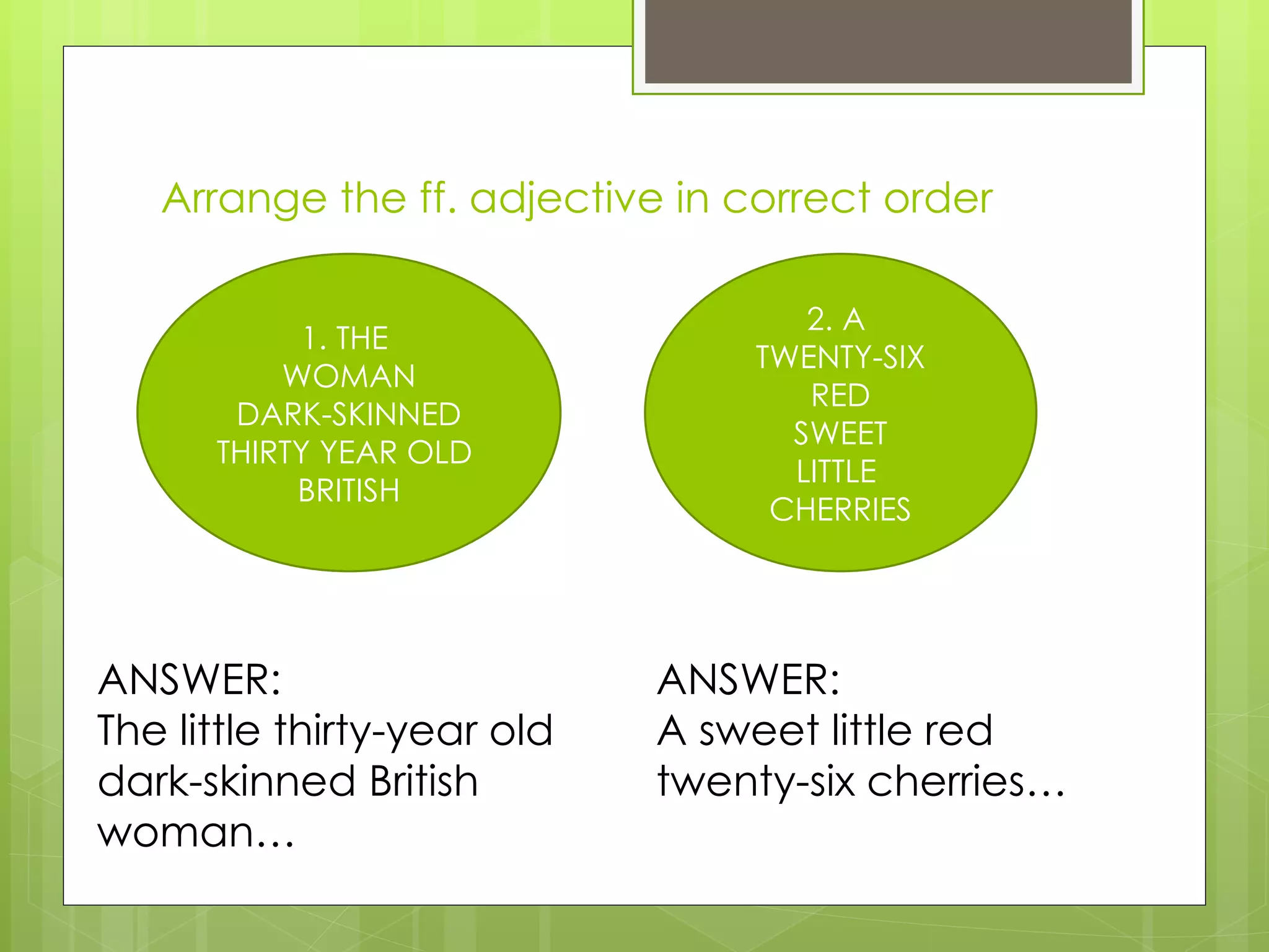 Arrange the ff. adjective in correct order 1. THE  WOMAN DARK-SKINNED THIRTY YEAR OLD  BRITISH 2. A  TWENTY-SIX RED SWEET LITTLE  CHERRIES ANSWER: The little thirty-year old dark-skinned British woman… ANSWER: A sweet little red twenty-six cherries… 