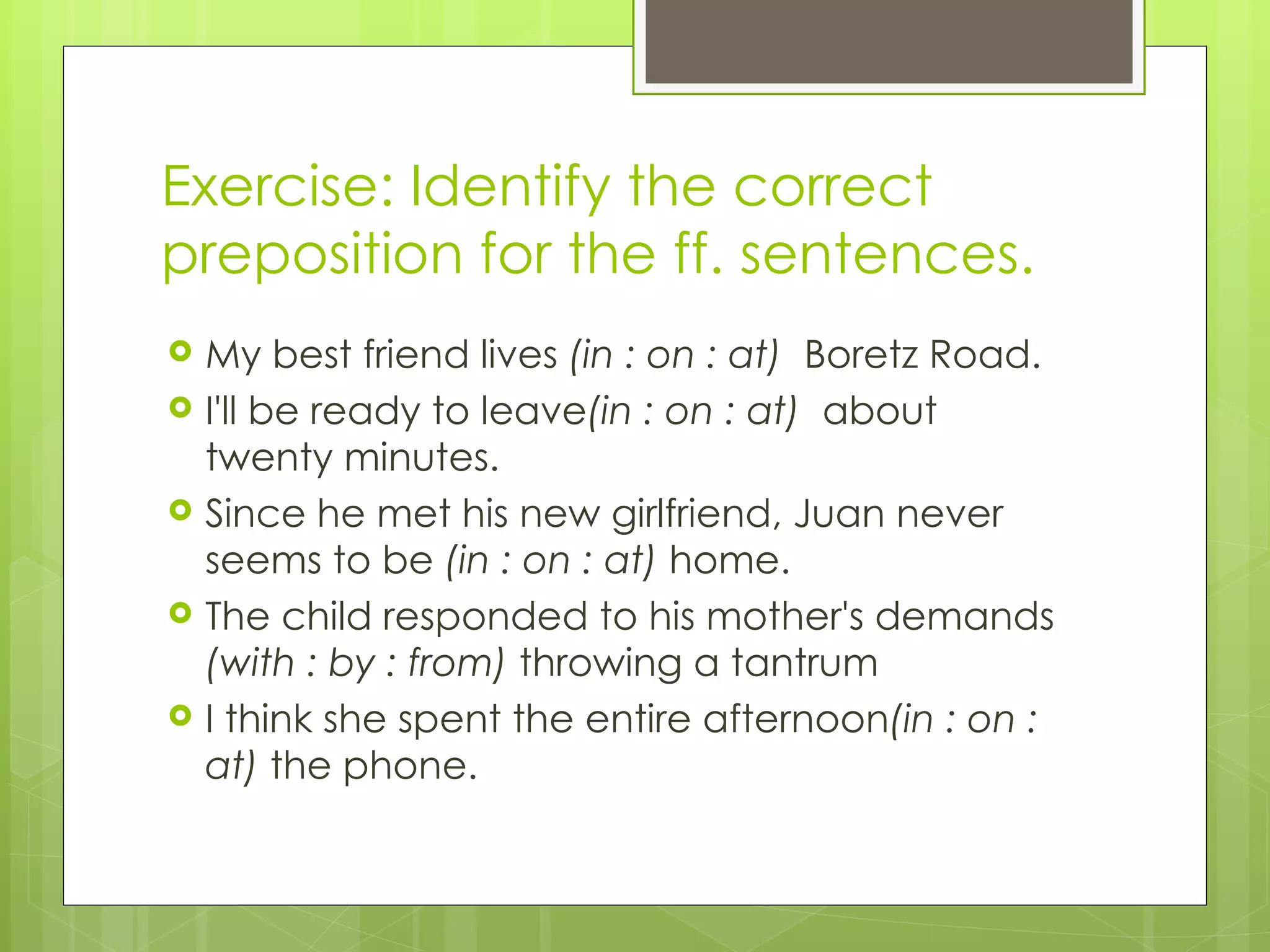 Exercise: Identify the correct preposition for the ff. sentences. My best friend lives  (in : on : at)  Boretz Road.  I'll be ready to leave (in : on : at)  about twenty minutes. Since he met his new girlfriend, Juan never seems to be  (in : on : at)  home.  The child responded to his mother's demands  (with : by : from)  throwing a tantrum I think she spent the entire afternoon (in : on : at)  the phone. 