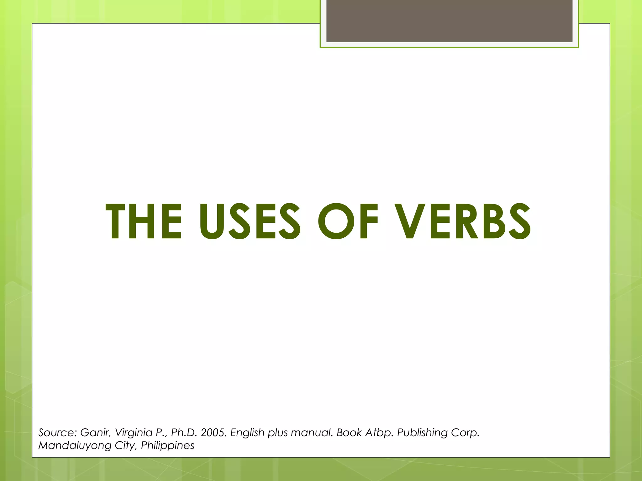 THE USES OF VERBS Source: Ganir, Virginia P., Ph.D. 2005. English plus manual. Book Atbp. Publishing Corp. Mandaluyong City, Philippines  