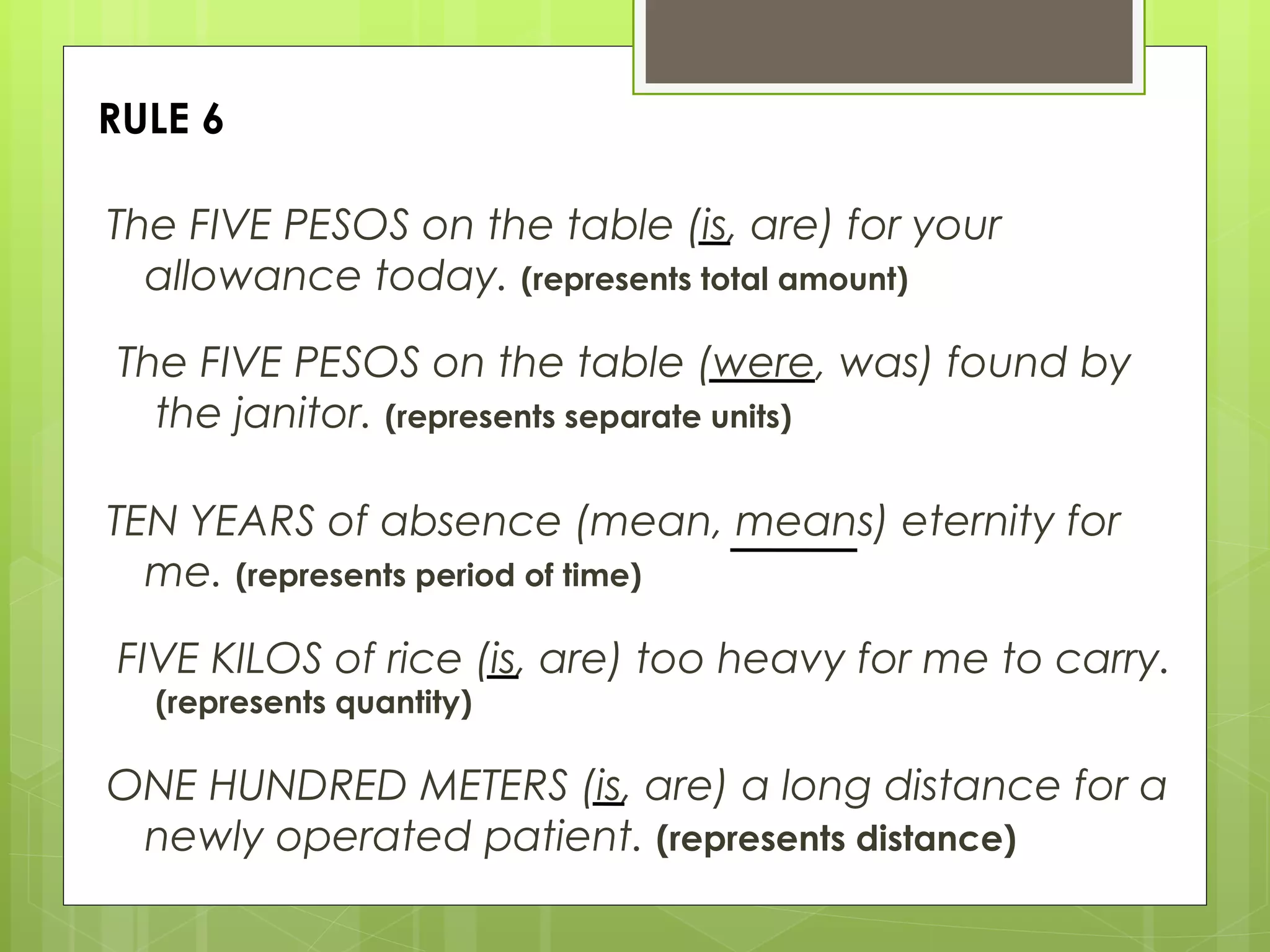RULE 6 The FIVE PESOS on the table (is, are) for your allowance today.  (represents total amount) The FIVE PESOS on the table (were, was) found by the janitor.  (represents separate units) TEN YEARS of absence (mean, means) eternity for me.  (represents period of time) FIVE KILOS of rice (is, are) too heavy for me to carry.  (represents quantity) ONE HUNDRED METERS (is, are) a long distance for a newly operated patient.  (represents distance) 