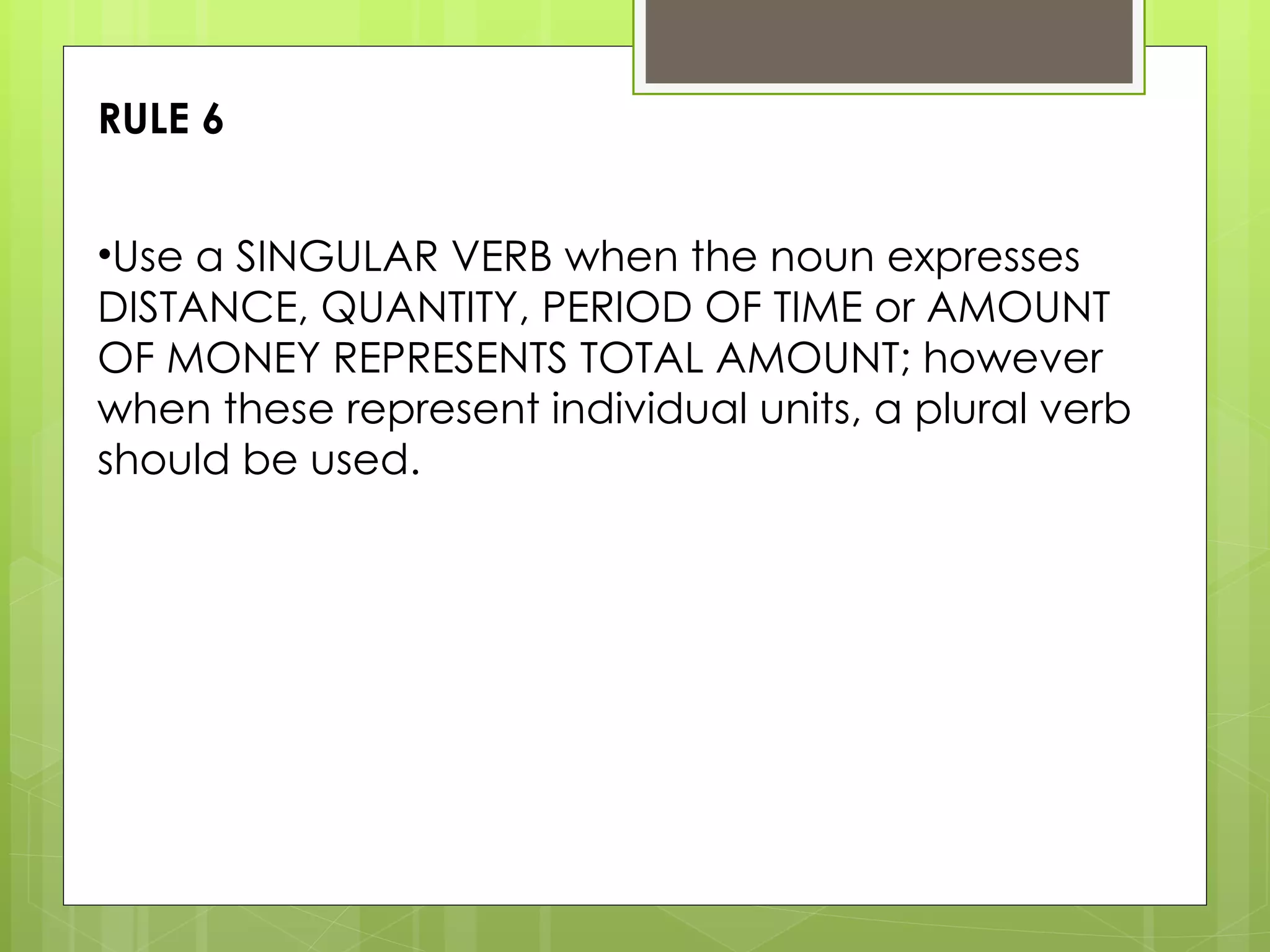 Use a SINGULAR VERB when the noun expresses DISTANCE, QUANTITY, PERIOD OF TIME or AMOUNT OF MONEY REPRESENTS TOTAL AMOUNT; however when these represent individual units, a plural verb should be used. RULE 6 