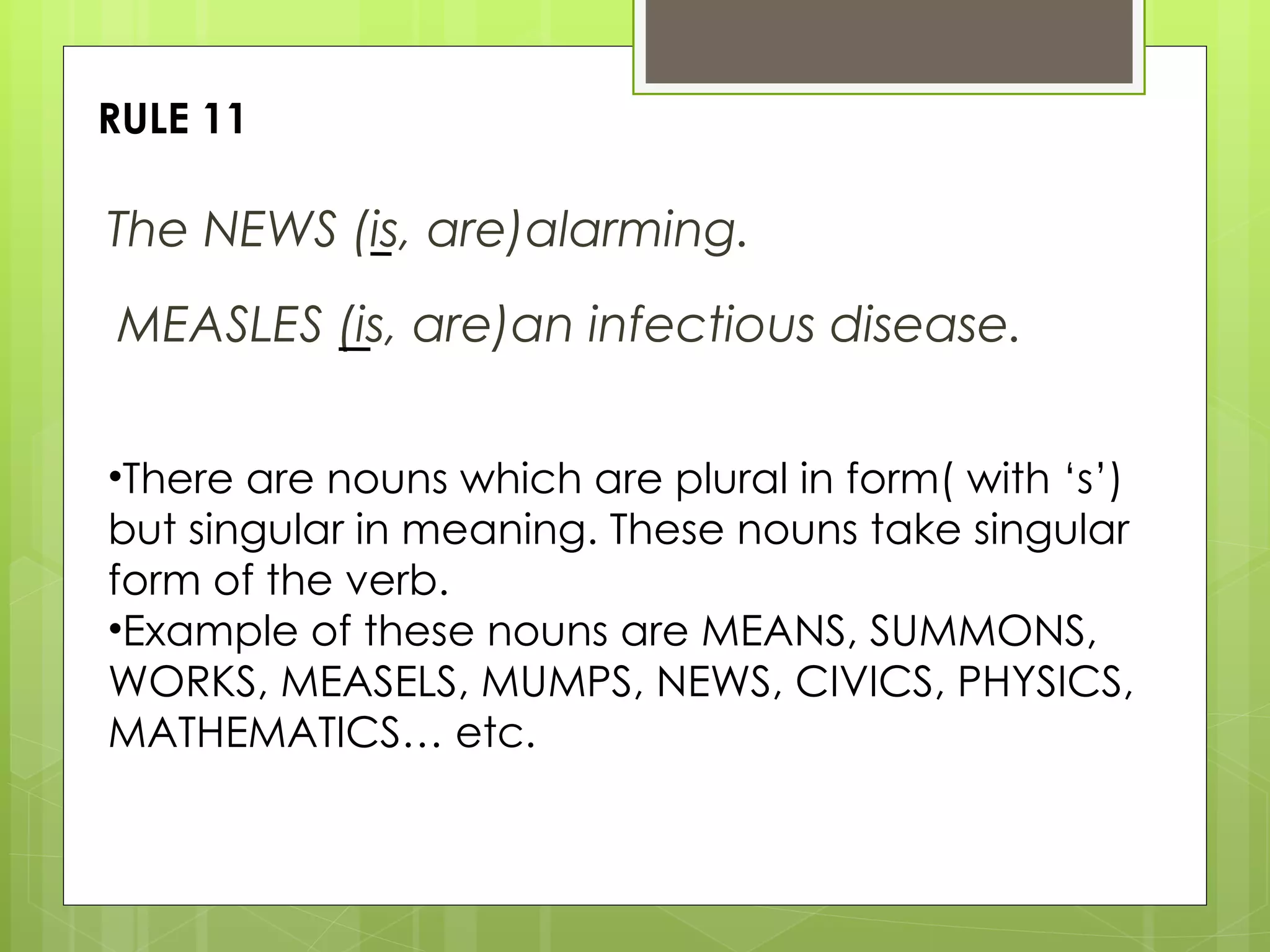 RULE 11 The NEWS (is, are)alarming. There are nouns which are plural in form( with ‘s’) but singular in meaning. These nouns take singular form of the verb. Example of these nouns are MEANS, SUMMONS, WORKS, MEASELS, MUMPS, NEWS, CIVICS, PHYSICS, MATHEMATICS… etc. MEASLES (is, are)an infectious disease.  