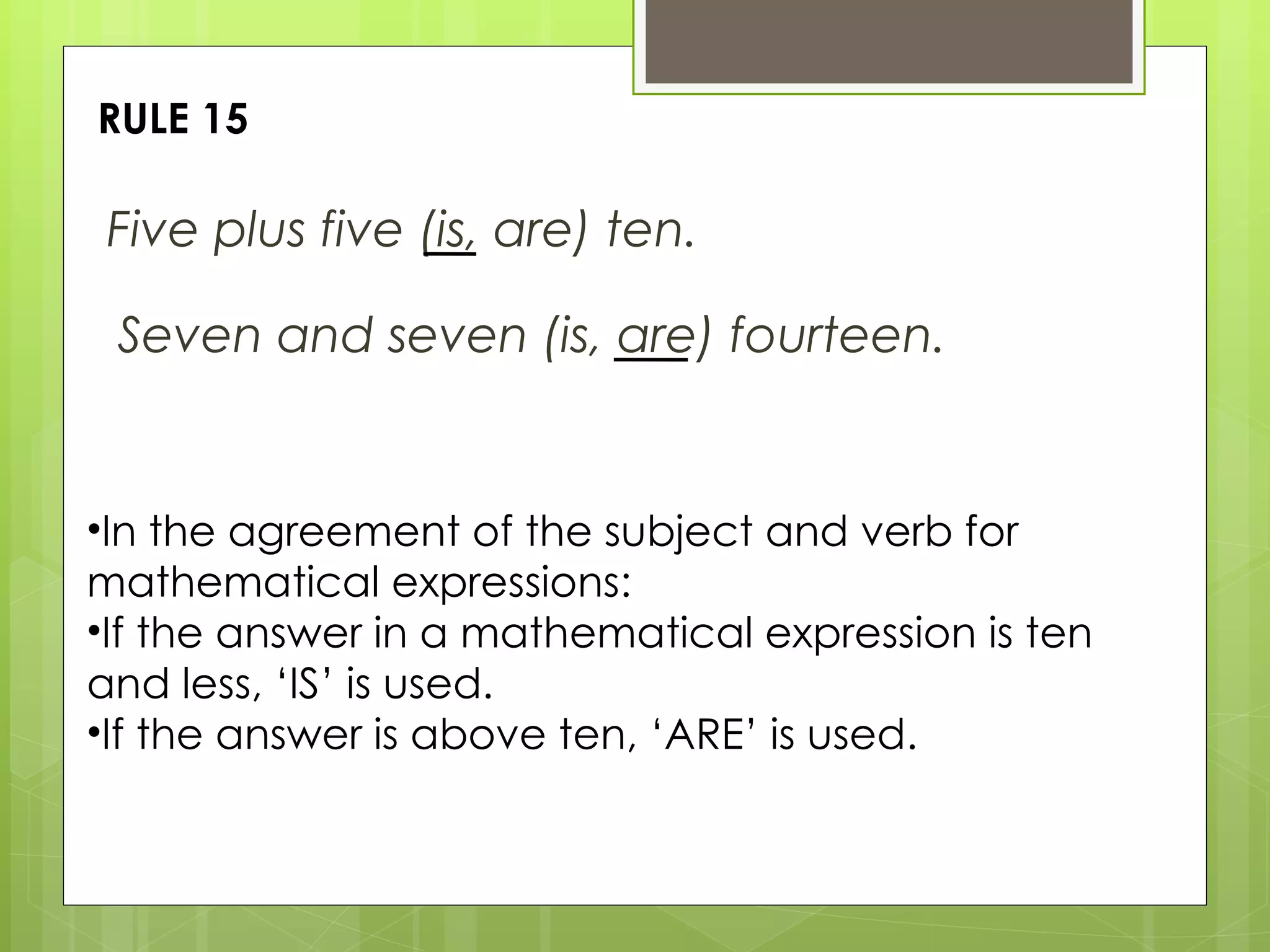 RULE 15 Five plus five (is, are) ten. In the agreement of the subject and verb for mathematical expressions: If the answer in a mathematical expression is ten and less, ‘IS’ is used. If the answer is above ten, ‘ARE’ is used. Seven and seven (is, are) fourteen. 